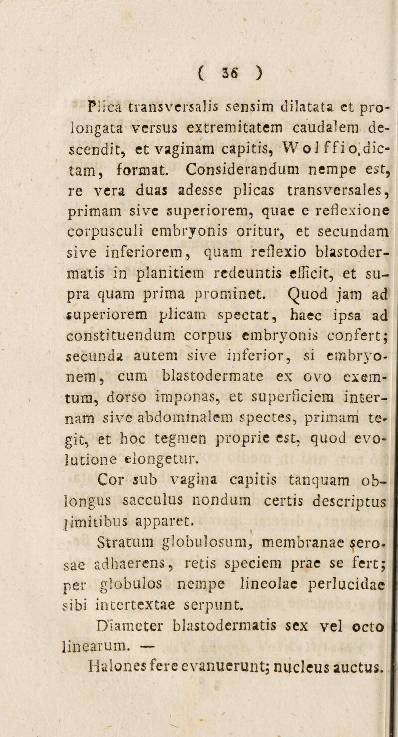 Plica transversalis sensim dilatata et pro¬ longata versus extremitatem caudalem de¬ scendit, et vaginam capitis, WoJffio.dic- tam, format. Considerandum nempe est, re vera duas adesse plicas transversales, primam sive superiorem, quae e reflexione corpusculi embryonis oritur, et secundam sive inferiorem, quam reflexio blastoder- matis in planitiem redeuntis efficit, et su¬ pra quam prima prominet. Quod jam ad superiorem plicam spectat, haec ipsa ad constituendum corpus embryonis confert; secunda autem sive inferior, si embryo¬ nem , cum blastodermate ex ovo exem- tuni, dorso imponas, et superficiem inter¬ nam sive abdominalem spectes, primam te¬ git, et hoc tegmen proprie est, quod evo¬ lutione elongetur. Cor sub vagina capitis tanquam ob¬ longus sacculus nondum certis descriptus limitibus apparet. Stratum globulosum, membranae sero¬ sae adhaerens, retis speciem prae se fert; per globulos nempe lineolae perlucidae sibi intertextae serpunt. Diameter blastodermatis sex vel octo linearum. — Halones fere evanuerunt; nucleus auctus. - , „ / ^ I !