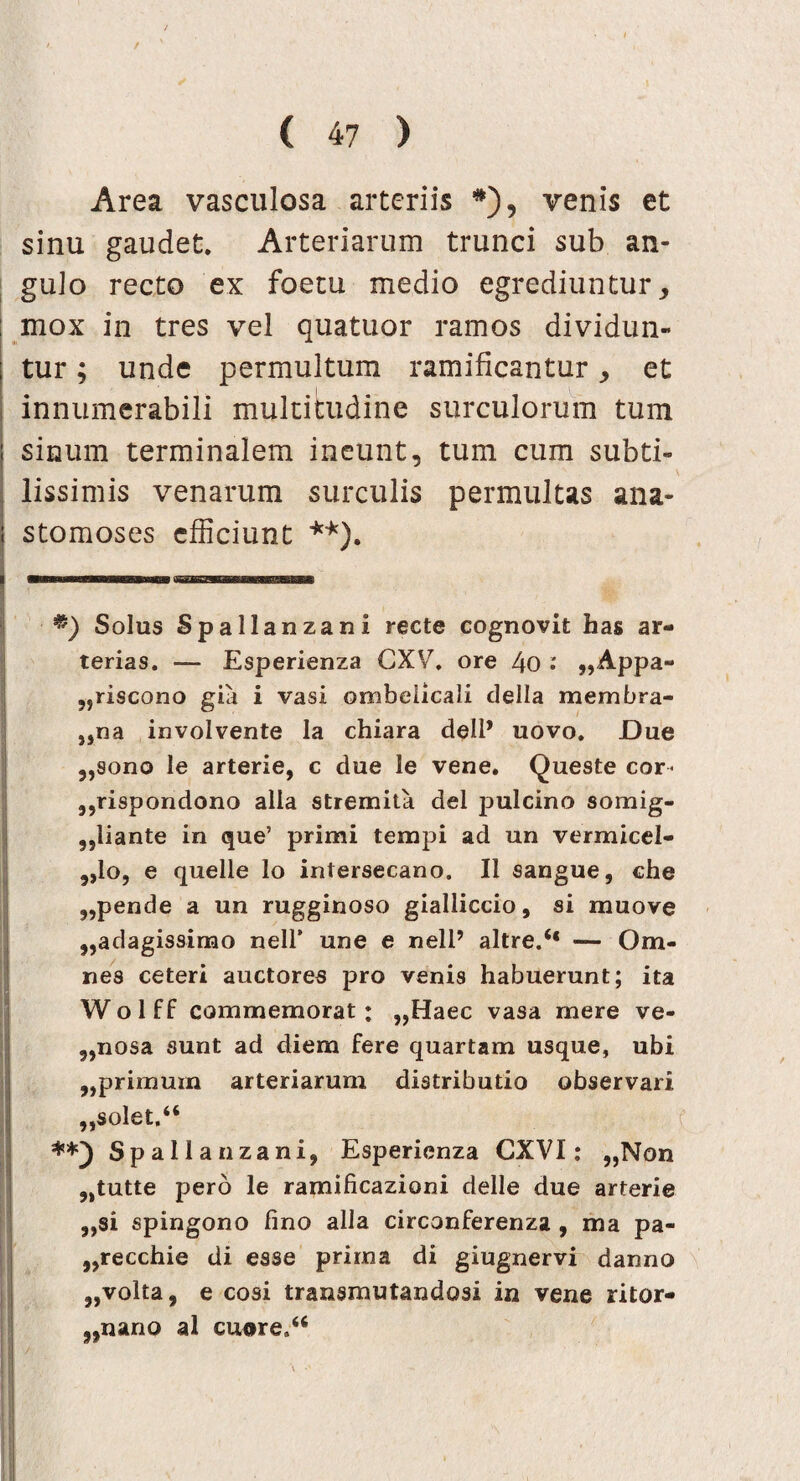 t ( 47 ) Area vasculosa arteriis #), venis et sinu gaudet. Arteriarum trunci sub an¬ gulo recto ex foetu medio egrediuntur, mox in tres vel quatuor ramos dividun¬ tur ; unde permultum ramificantur, et innumerabili multitudine surculorum tum sinum terminalem ineunt, tum cum subti¬ lissimis venarum surculis permultas ana¬ stomoses efficiunt **). Solus Spallanzani recte cognovit has ar¬ terias. — Esperienza CXV. ore 4o „Appa- 5,riscono gia i vasi ombelicali della membra- ,,na involvente la chiara deli* uovo. Due „sono le arterie, c due le vene. Queste cor- ,,rispondono alia stremita dei pulcino somig- „liante in que’ primi tempi ad un vermicel- „lo, e quelie lo intersecano. Ii sangue, che pende a un rugginoso gialliccio, si muove ,,adagissimo nell’ une e neli’ altre.“ — Om¬ nes ceteri auctores pro venis habuerunt; ita Wolff commemorat: „Haec vasa mere ve- 5,nosa sunt ad diem fere quartam usque, ubi „primum arteriarum distributio observari „solet.“ Spallanzani, Esperienza CXVI: „Non 9>tutte pero le ramificazioni delle due arterie ,,si spingono lino alia circonferenza , ma pa- ,,recchie di esse prima di giugnervi danno 3,volta, e cosi transmutandos! in vene ritor- „nano al cuore.4<