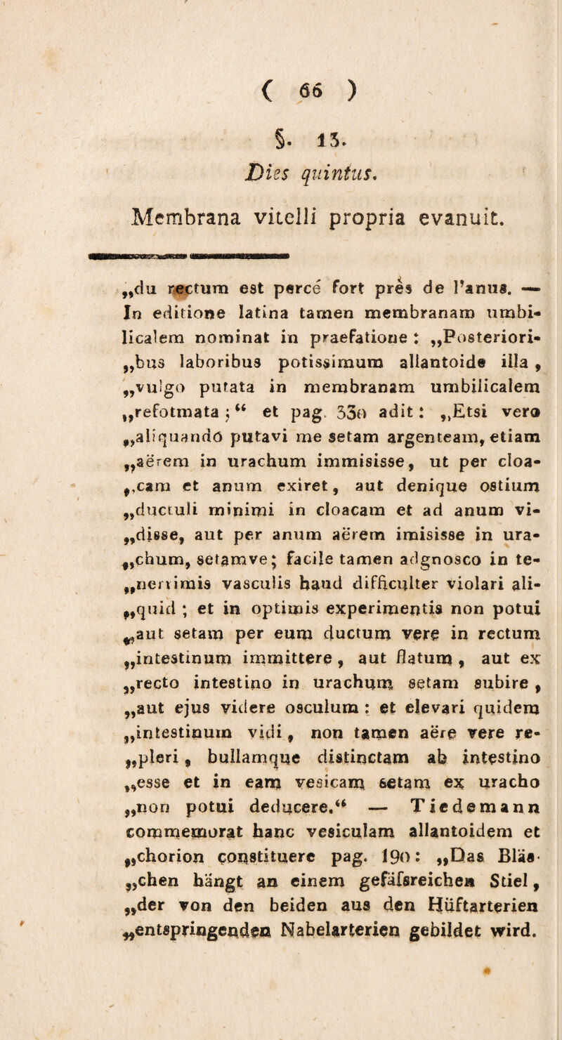 5. 15. Dies quinius. Membrana vitelli propria evanuit. „c!u nectum est perce fort pres de Panua. —* In editione latina tamen membranam umbi¬ licalem nominat in praefatione : „Posteriori« „bus laboribu3 potissimum aliantoide illa , „vulgo putata in membranam umbilicalem „refotmata ;w et pag, 33o adit: „Etsi vero 9,aliquando putavi me setam argenteam, etiam ,,aerem in urachum immisisse, ut per cloa- ,,cam et anum exiret, aut denique ostium ,,ducruli minimi in cloacam et ad anum vi¬ cisse, aut per anum aerem imisisse in ura- f,chum, setamve; facile tamen adgnosco in te- „neriimis vasculis haud difficulter violari ali- ,,quid ; et in optimis experimentis non potui ^aut setam per eum ductum vere in rectum t,intestinum immittere , aut flatum , aut ex ,,recto intestino in urachum setam subire , ,,aut ejus videre osculum : et elevari quidem ^intestinum vidi, non tamen aere vere re- „pleri, bullamque distinctam ab intestino ,,esse et in eam vesicam setam ex uracho „non potui deducere.*4 — Tiedemann commemorat hanc vesiculam allantoidem et #,chorion constituere pag. I90: ,,Das Blaa< ,,chen hangt an einem gefafsreiche» StieI, „der von den beiden aus den Hiiftarterien ^entspringenden Nabelarterien gebildet wird.