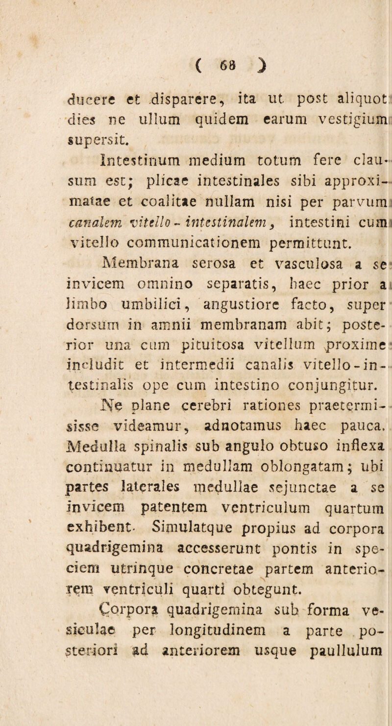 ducere et disparere, ita ut post aliquot: dies ne ullum quidem earum vestigium: supersit. Intestinum medium totum fere clau¬ sum est; plicae intestinales sibi approxi- matae et coalitae nullam nisi per parvum canalem vitello ~ intestinalem, intestini cum vitello communicationem permittunt. Membrana serosa et vasculosa a se invicem omnino separatis, haec prior a limbo umbilici, angustiore facto, super dorsum in amnii membranam abit; poste¬ rior una cum pituitosa vitellum proxime indudit et intermedii canalis vitello-in-' testinalis ope cum intestino conjungitur. Ne plane cerebri rationes praetermi¬ sisse videamur, adnotamus haec pauca. Medulla spinalis sub angulo obtuso inflexa continuatur in medullam oblongatam; ubi partes laterales medullae sejunctae a se invicem patentem ventriculum quartum exhibent- Simulatque propius ad corpora quadrigemina accesserunt pontis in spe¬ ciem utrinque concretae partem anterio¬ rem ventriculi quarti obtegunt. Corpora quadrigemina sub forma ve¬ siculae per longitudinem a parte po¬ steriori ad anteriorem usque paullulum