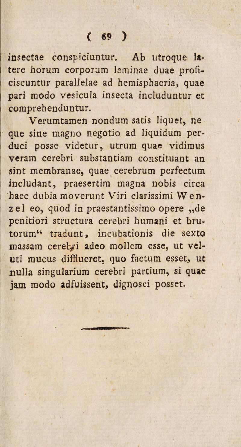 1 insectae conspiciuntur. Ab utroque la- ! tere horum corporum laminae duae profi** i ciscuntur parallelae ad hemisphaeria, quae | pari modo vesicula insecta includuntur et i comprehenduntur. Verumtamen nondum satis liquet, ne I que sine magno negotio ad liquidum per- ! duci posse videtur, utrum quae vidimus veram cerebri substantiam constituant an : sint membranae, quae cerebrum perfectum : includant, praesertim magna nobis circa haec dubia moverunt Viri clarissimi W en* zel eo, quod in praestantissimo opere „de penitiori structura cerebri humani et bru¬ torum^ tradunt, incubationis die sexto massam cereb/i adeo mollem esse, ut vel- uti mucus difflueret, quo factum esset, ut nulla singularium cerebri partium, si quae jam modo adfuissent, dignosci posset. i