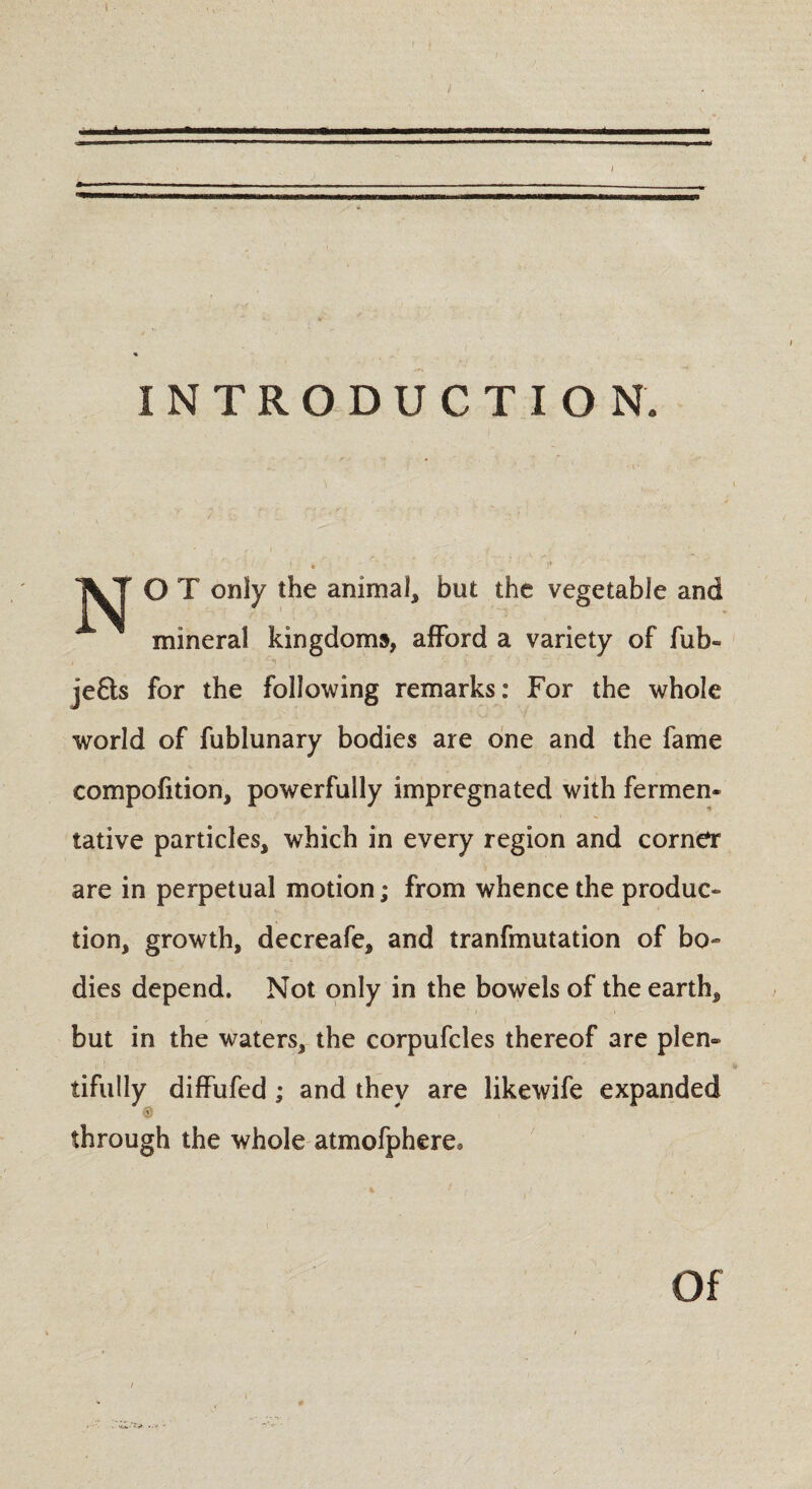 { • I t } INTRODUCTION. VT O T only the animal, but the vegetable and mineral kingdoms, afford a variety of fub- je£ls for the following remarks: For the whole world of fublunary bodies are one and the fame compofition, powerfully impregnated with fermen¬ tative particles, which in every region and corner are in perpetual motion; from whence the produc¬ tion, growth, decreafe, and tranfmutation of bo¬ dies depend. Not only in the bowels of the earth, but in the waters, the corpufcles thereof are plen¬ tifully diffufed ; and they are likewife expanded through the whole atmofphere. Of