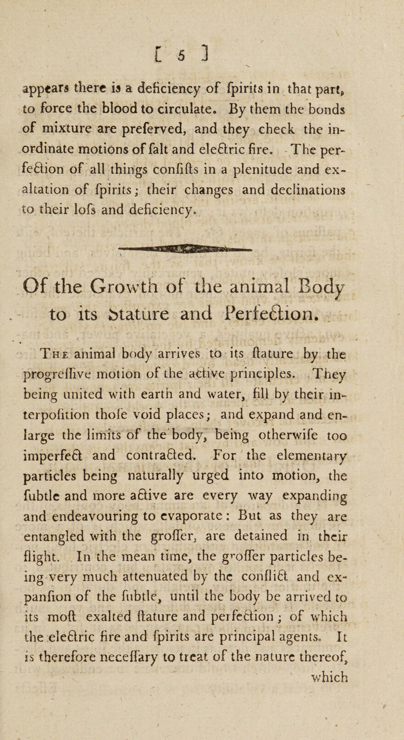 appears there is a deficiency of fpirits in that part* to force the blood to circulate. By them the bonds of mixture are preferved, and they check the in¬ ordinate motions of fait and define fire. The per¬ fection of all things confifts in a plenitude and ex¬ altation of fpirits; their changes and declinations to their lofs and deficiency. Of the Growth of the animal Body to its Mature and Perte£tion. The animal body arrives to its ftature by the progrefTive motion of the active principles. They being united with earth and water, fill by their in- terpofition thole void places; and expand and en¬ large the limits of the body, being otherwife too imperfeft and contracted. For the elementary particles being naturally urged into motion, the fubtle and more aCtive are every way expanding and endeavouring to evaporate : But as they are entangled with the groffer, are detained in their flight. In the mean time, the goofier particles be¬ ing very much attenuated by the conflict and ex- panfion of the fubtle, until the body be arrived to its molt exalted ftature and perfection; of which the eleCtric fire and fpirits are principal agents. It is therefore neceffary to treat of the nature thereof, which