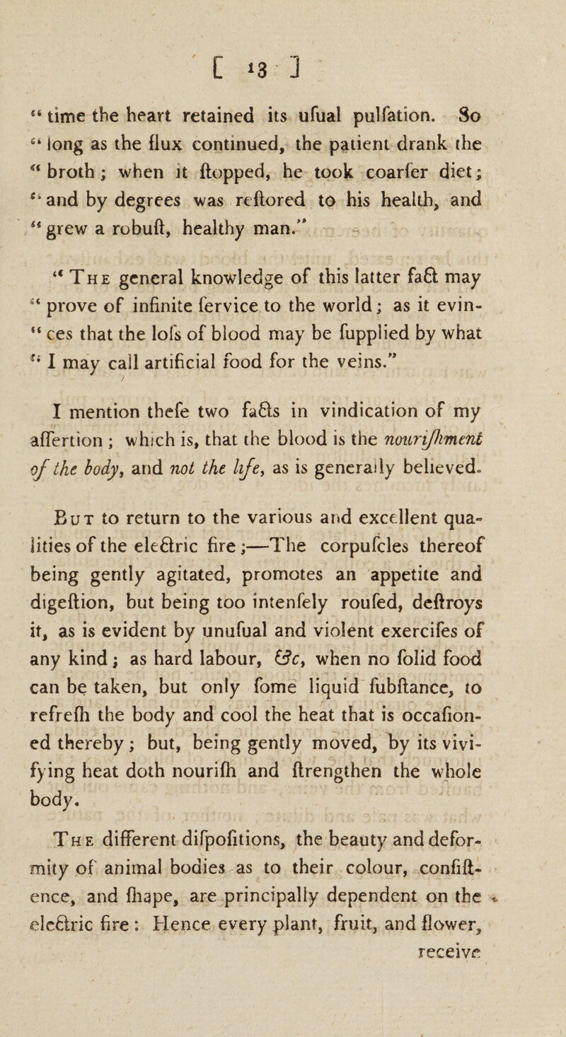 [ ‘3 ] 4‘ time the heart retained its ufual pulfation. So long as the flux continued, the patient drank the u broth; when it flopped, he took coarfer diet; and by degrees was reftored to his health, and grew a robuft, healthy man/* “The general knowledge of this latter faft may “ prove of infinite fervice to the world; as it evin- “ ces that the lofs of blood may be fupplied by what u I may call artificial food for the veins.” / I mention thefe two faffs in vindication of my aflertion ; which is, that the blood is the nounjhment of the body, and not the life, as is generally believed» But to return to the various and excellent qua¬ lities of the ele&ric fire;—The corpufcles thereof being gently agitated, promotes an appetite and digeftion, but being too intenfely roufed, deftroys it, as is evident by unufual and violent exercifes of any kind; as hard labour, when no folid food can be taken, but only fome liquid fubftance, to refrefh the body and cool the heat that is occafion- ed thereby; but, being gently moved, by its vivi¬ fying heat doth nourifti and ftrengthen the whole body. The different difpofitions, the beauty and defor¬ mity of animal bodies as to their colour, confid¬ ence, and fhape, are principally dependent on the * ele&ric fire : Hence every plant, fruit, and flower, receive