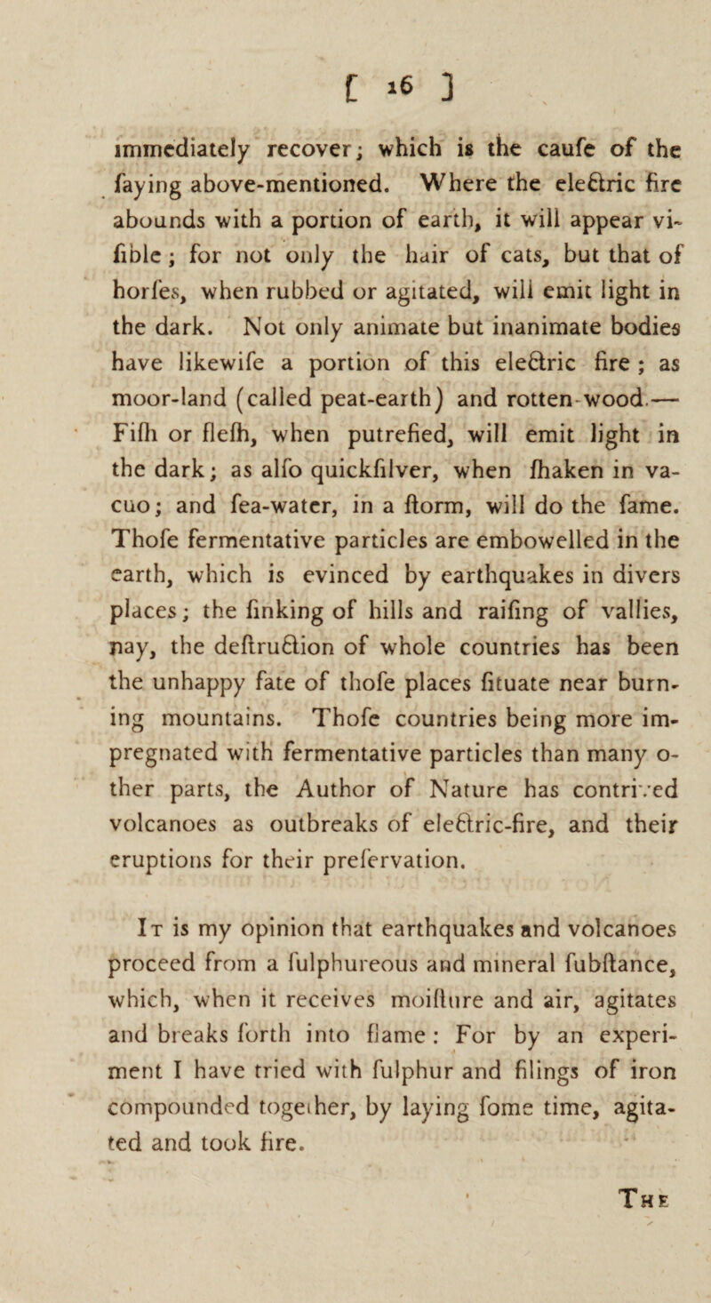 immediately recover; which is the caufe of the faying above-mentioned. Where the ele&ric fire abounds with a portion of earth, it will appear vi~ fible; for not only the hair of cats, but that of horfes, when rubbed or agitated, will emit light in the dark. Not only animate but inanimate bodies have likewife a portion of this ele&ric fire ; as moor-land (called peat-earth) and rotten-wood.— Fiih or flefh, when putrefied, will emit light in the dark; as alfo quickfilver, when fhaken in va¬ cuo ; and fea-water, in a ftorm, will do the fame. Thofe fermentative particles are embowelled in the earth, which is evinced by earthquakes in divers places; the finking of hills and raifing of vallies, nay, the deftruftion of whole countries has been the unhappy fate of thofe places fituate near burn¬ ing mountains. Thofe countries being more im¬ pregnated with fermentative particles than many o- ther parts, the Author of Nature has contrived volcanoes as outbreaks of eleftric-fire, and their eruptions for their prefervation. It is my opinion that earthquakes and volcanoes proceed from a fulphureous and mineral fubftance, which, when it receives moilltire and air, agitates and breaks forth into flame : For by an experi¬ ment I have tried with fulphur and filings of iron compounded together, by laying fome time, agita¬ ted and took fire.