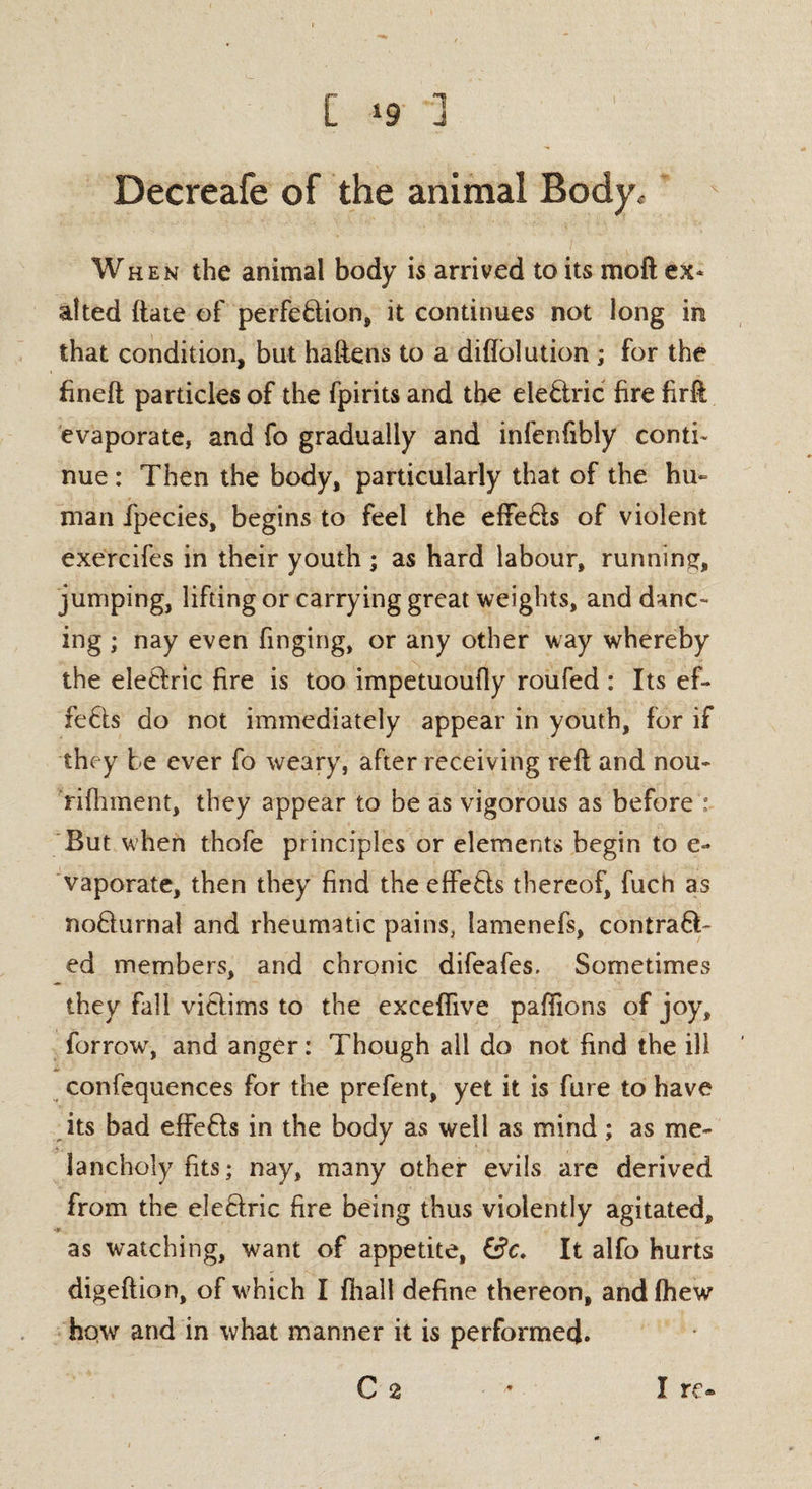 C ‘9 ] ' Decreafe of the animal Bodyc When the animal body is arrived to its moft ex* alted (late of perfebtion, it continues not long in that condition, but haftens to a diftolution ; for the fineft particles of the fpirits and the elebtric fire firft evaporate, and fo gradually and infenfibly conti¬ nue : Then the body, particularly that of the hu¬ man ipecies, begins to feel the effebls of violent exercifes in their youth ; as hard labour, running, jumping, lifting or carrying great weights, and danc¬ ing ; nay even Tinging, or any other way whereby the elebfric fire is too impetuoufly roufed : Its ef¬ fects do not immediately appear in youth, for if they be ever fo weary, after receiving reft and nou- rifhment, they appear to be as vigorous as before : But when thofe principles or elements begin to e- vaporate, then they find the effebls thereof, fuch as noblurnal and rheumatic pains, lamenefs, contrabb- ed members, and chronic difeafes. Sometimes they fall viblims to the exceflive pafiions of joy, forrow, and anger: Though all do not find the ill confequences for the prefent, yet it is fure to have its bad effebls in the body as well as mind; as me¬ lancholy fits; nay, many other evils are derived from the eleblric fire being thus violently agitated, as watching, want of appetite, &C. It alfo hurts digeftion, of wTich I fhall define thereon, andfhew how and in what manner it is performed.