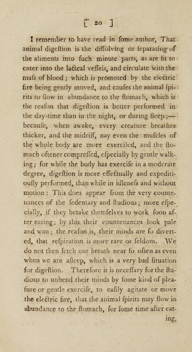 I remember to have read in fome author, That animal digeftion is the diffolving or ieparating of the aliments into fuch minute parts, as are fit to enter into the la£teal veffels, and circulate With the mafs of blood ; which is promoted by the electric fire being gently moved, and caufes the animal Ipi- rits to flow in abundance to the flomach, which is the reafon that digeftion is better performed in the day-time than in the night, or during fleep;— becaufe, when awake, every creature breathes thicker, and the midriff, nay even the mufcles of # the whole body are more exercifed, and the ito- mach oftener comprefted, efpecially by gentle walk¬ ing; for while the body has exercife in a moderate degree, digeftion is more effe£hially and expediti- oufly pei formed, than while in idlenefs and without motion : This does appear from the very counte¬ nances of the fedentary and ftudious; more efpe¬ cially, if they betake themfelves to work foon af¬ ter eating; by this their countenances look pale and wan ; the reafon is, their minds are fo divert¬ ed, that refpiration is more rare or feldom. We do not then fetch our breath near fo often as even when we are afleep, which is a very bad fituation for digeftion. Therefore it is neceffary for the ftu- dious to unbend their minds by fome kind of plea- fure or gentle exercife, to eafily agitate or move the ele&ric fire, that the animal fpirits may flow in abundance to the flomach, for fome time after eat¬ ing.