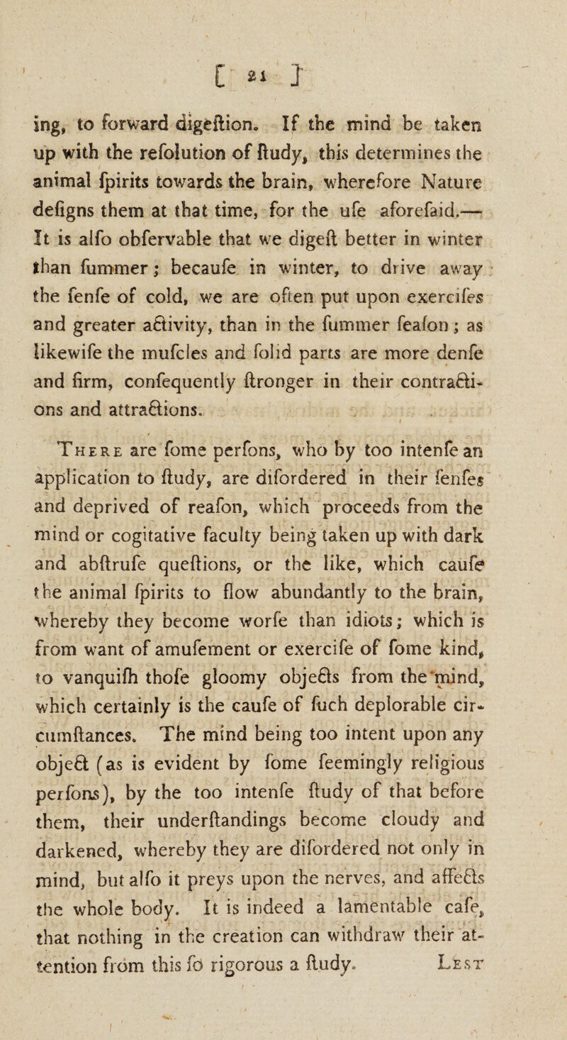[ « ] ing, to forward digfcftion. If the mind be taken tip with the refolution of ftudy, this determines the animal fpirits towards the brain, wherefore Nature defigns them at that time, for the ufe aforefaid.— It is alfo obfervable that we digeft better in winter than fummer; becaufe in winter, to drive away the fenfe of cold, we are often put upon exerci fes and greater a&ivity, than in the fummer feafon; as iikewife the mufcies and folid parts are more denfe and firm, confequentiy ftronger in their contra&i- ons and aftra&ions. There are fome perfons, who by too intenfean application to ftudy, are difordered in their fenfes and deprived of reafon, which proceeds from the mind or cogitative faculty being taken up with dark and abftrufe queftions, or the like, which caufe the animal fpirits to flow abundantly to the brain, whereby they become worfe than idiots; which is from want of amufement or exercife of fome kind, to vanquifh thofe gloomy obje&s from the'mind, which certainly is the caufe of fuch deplorable cir* cumftances. The mind being too intent upon any objeft (as is evident by fome feemingly religious perfons), by the too intenfe ftudy of that before them, their underftandings become cloudy and darkened, whereby they are difordered not only in mind, but alfo it preys upon the nerves, and affe&s the whole body. It is indeed a lamentable cafe, that nothing in the creation can withdraw their at¬ tention from this fo rigorous a ftudy. Lest