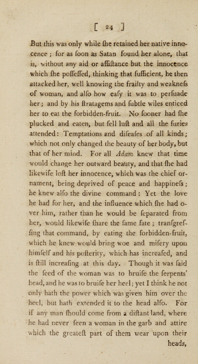 But this was only while (he retained her native inno¬ cence ; for as foon as Satan found her alone, that is, without any aid or afliftance but the innocence which {he poffefied, thinking that fufficient, he then attacked her, well knowing the frailty and weaknefs of woman, and alfo how eafy it was to perfuade her; and by his ftratagems and fubtle wiles enticed her to eat the forbidden-fruit. No fooner had fhe plucked and eaten, but fell luft and all the furies t_ attended: Temptations and difeafes of all kinds; which not only changed the beauty of her body, but that of her mind. For all Adam knew that time would change her outward beauty, and that fhe had likewife loft her innocence, which was the chief or¬ nament, being deprived of peace and happinefs ; he knew alfo the divine command: Yet the love he had for her, and the influence which {lie had o** ver him, rather than he would be feparated from her, would likewife {hare the fame fate ; tranfgref- fing that command, by eating the forbidden-fruit, which he knew would bring woe and mifery upon himfelf and his pofterity, which has increafed, and is ftill increafing at this day. Though it was faid the feed of the woman was to bruife the ferpents head, and he was to bruife her heel; yet I think he not only hath the power which was given him over the heel, but hath extended it to the head alfo. For if any man fhould come from a diftantland, where he had never feen a woman in the garb and attire which the greateft part of them wear upon their heads, i
