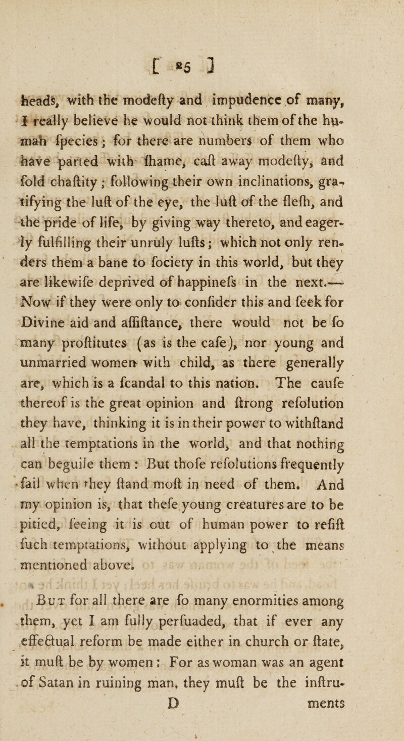 [ 85 ] heads, with the modefty and impudence of many, I really believe he would not think them of the hu¬ man fpecies; for there are numbers of them who have parted with fhame, caft away modefty, and fold chaftity; following their own inclinations, gra¬ tifying the lull of the eye, the luft of the flefh, and the pride of life, by giving way thereto, and eager¬ ly fulfilling their unruly lufts; which not only ren- ders them a bane to fociety in this world, but they are likewife deprived of happinefs in the next.—- Now if they were only to confider this and feekfor Divine aid and affiftance, there would not be fo many proftitutes (as is the cafe), nor young and unmarried women with child, as there generally are, which is a fcandal to this nation. The caufe thereof is the great opinion and ftrong refolution they have, thinking it is in their power to withftand all the temptations in the world, and that nothing can beguile them : But thofe refolutions frequently ■ fail when they ftand molt in need of them. And my opinion is, that thefe young creatures are to be pitied, feeing it is out of human power to refill fuch temptations, without applying to the means mentioned above. But for all there are fo many enormities among them, yet I am fully perfuaded, that if ever any effe&ual reform be made either in church or ftate, it mu ft be by women; For as woman was an agent of Satan in ruining man, they mull be the inftru- D meats