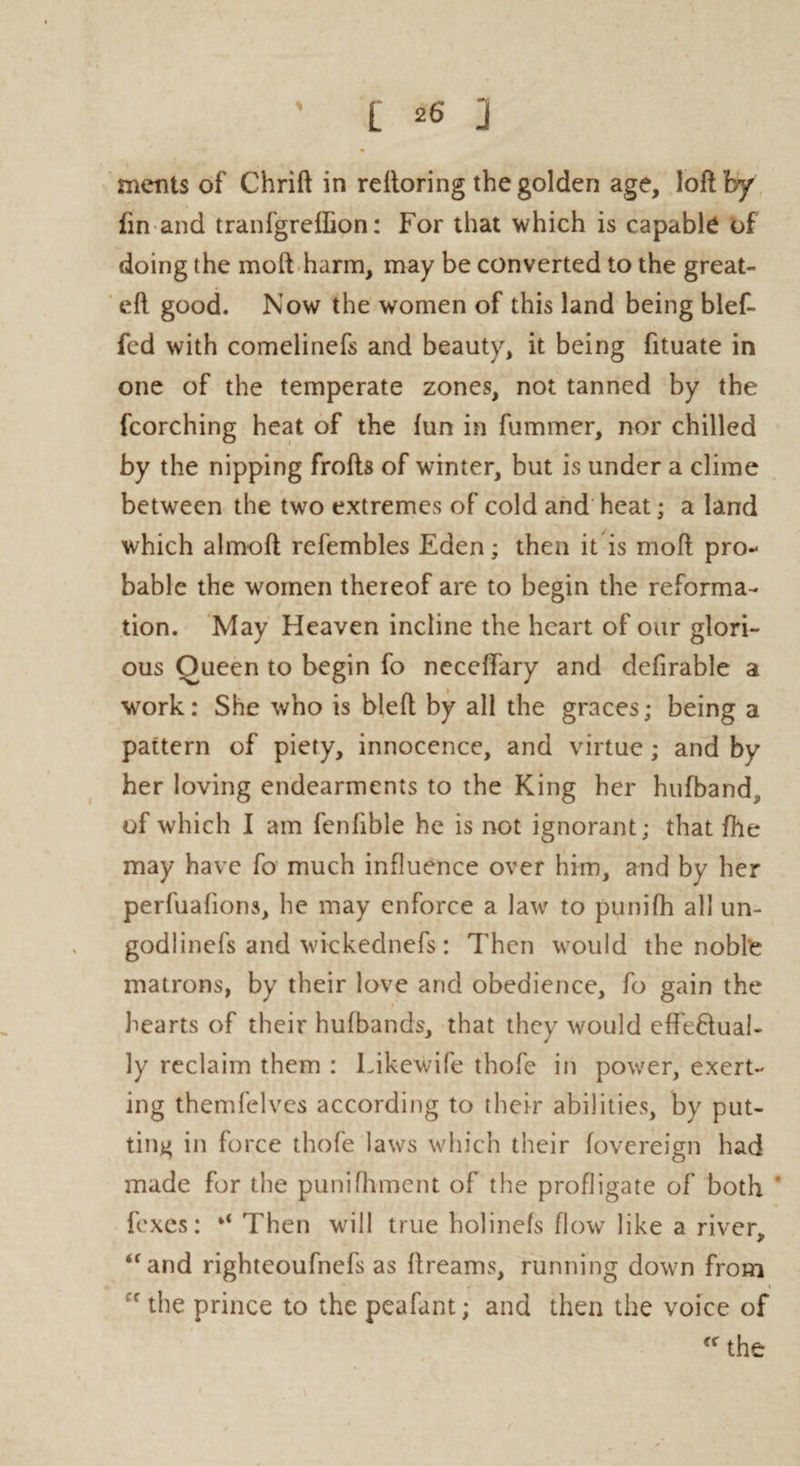 ments of Chrift in reftoring the golden age, loft by fin and tranfgreffion: For that which is capable of doing the moft harm, may be converted to the great- eft good. Now the women of this land being blef- fed with comelinefs and beauty, it being fituate in one of the temperate zones, not tanned by the fcorching heat of the fun in fummer, nor chilled by the nipping frofts of winter, but is under a clime between the two extremes of cold and heat; a land which almoft refembles Eden; then it is moft pro¬ bable the women thereof are to begin the reforma¬ tion. May Heaven incline the heart of our glori¬ ous Oueen to begin fo neceftary and defirable a work: She who is bleft by all the graces; being a pattern of piety, innocence, and virtue; and by her loving endearments to the King her hufband^ of which I am fenfible he is not ignorant; that file may have fo much influence over him, and by her perfuafions, he may enforce a law to punifh all un- godlinefs and wickednefs: Then would the nobte matrons, by their love and obedience, fo gain the hearts of their hufbands, that they would effe&ual- ly reclaim them : Likewife thofe in power, exert¬ ing themfelves according to their abilities, by put¬ ting in force thofe laws which their fovereign had made for the punifhment of the profligate of both ‘ foxes: Then will true holinefs flow like a river, 4f and righteoufnefs as ftreams, running down from f the prince to the peafant; and then the voice of cff the