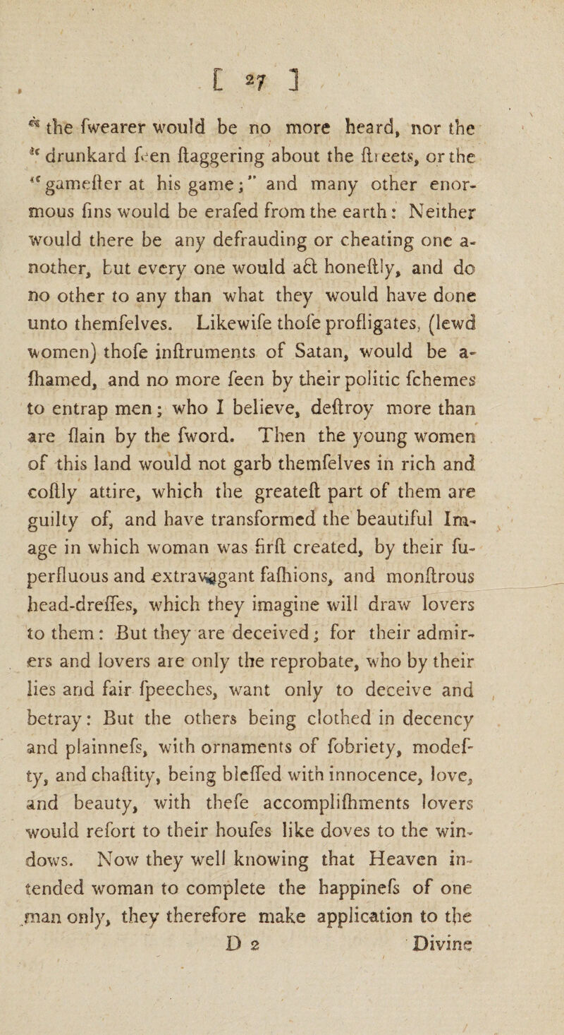 A the fwearer would be no more heard, nor the H drunkard fren flaggering about the fii eets, or the “ggmefterat his game;” and many other enor¬ mous fins would be erafed from the earth: Neither would there be any defrauding or cheating one a- nother, but every one would a£t honeftly, and do no other to any than what they would have done unto themfelves. Likewife thofe profligates, (lewd women) thofe infiruments of Satan, would be a- fhamed, and no more feen by their politic fchemes to entrap men; who I believe, deftroy more than are {lain by the fword. Then the young women of this land would not garb themfelves in rich and coflly attire, which the greateft part of them are guilty of, and have transformed the beautiful Im¬ age in which woman was firft created, by their fu~ perfluous and extravagant fafliions, and monftrous head-dreffes, which they imagine will draw lovers to them: But they are deceived; for their admir¬ ers and lovers are only the reprobate, who by their lies and fair fpeeches, want only to deceive and betray: But the others being clothed in decency and plainnefs, with ornaments of fobriety, modef- ty, and chaflity, being bleffed with innocence, love, and beauty, with thefe accomplishments lovers would refort to their houfes like doves to the win¬ dows. Now they well knowing that Heaven in¬ tended woman to complete the happinefs of one .man only, they therefore make application to the D 2 Divine
