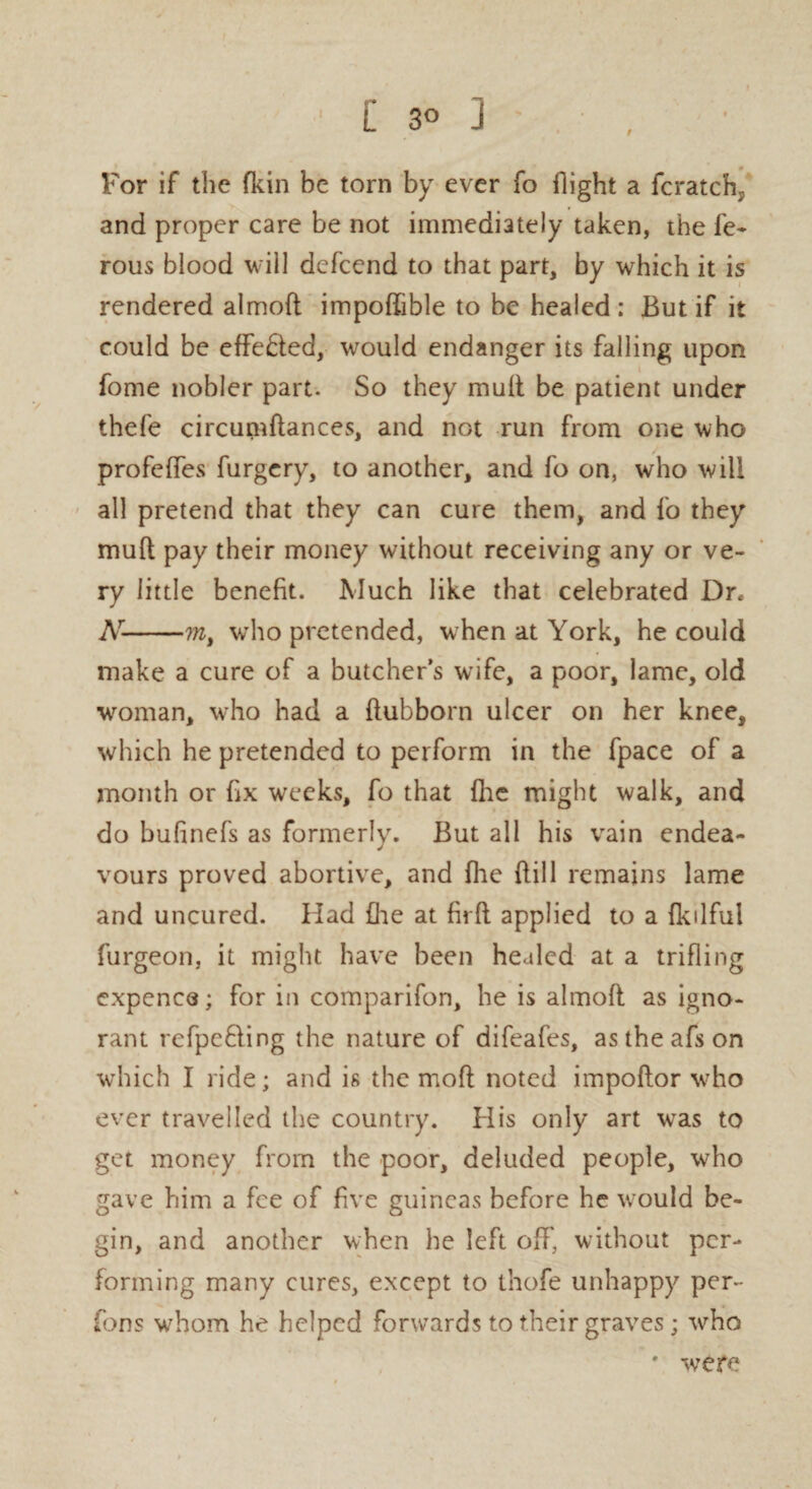 For if the fkin be torn by ever fo flight a fcratch^ and proper care be not immediately taken, the fe- rous blood will dcfcend to that part, by which it is rendered almod impodible to be healed : But if it could be effected, would endanger its falling upon fome nobler part. So they mud be patient under thefe circupiftances, and not run from one who profcdes furgery, to another, and fo on, who will all pretend that they can cure them, and fo they mud pay their money without receiving any or ve¬ ry little benefit. Much like that celebrated Dr, Ar-ml who pretended, when at York, he could make a cure of a butcher’s wife, a poor, lame, old woman, who had a dubborn ulcer on her knee, which he pretended to perform in the fpace of a month or fix weeks, fo that die might walk, and do bufinefs as formerly. But all his vain endea¬ vours proved abortive, and fhe dill remains lame and uncured. Had fhe at fird applied to a fkilful furgeon, it might have been healed at a trifling cxpence; for in comparifon, he is almod as igno¬ rant refpefling the nature of difeafes, astheafson which I ride; and is the mod noted impodor who ever travelled the country. His only art was to get money from the poor, deluded people, who gave him a fee of five guineas before he would be¬ gin, and another when he left off, without per¬ forming many cures, except to thofe unhappy per¬ rons whom he helped forwards to their graves; who * were