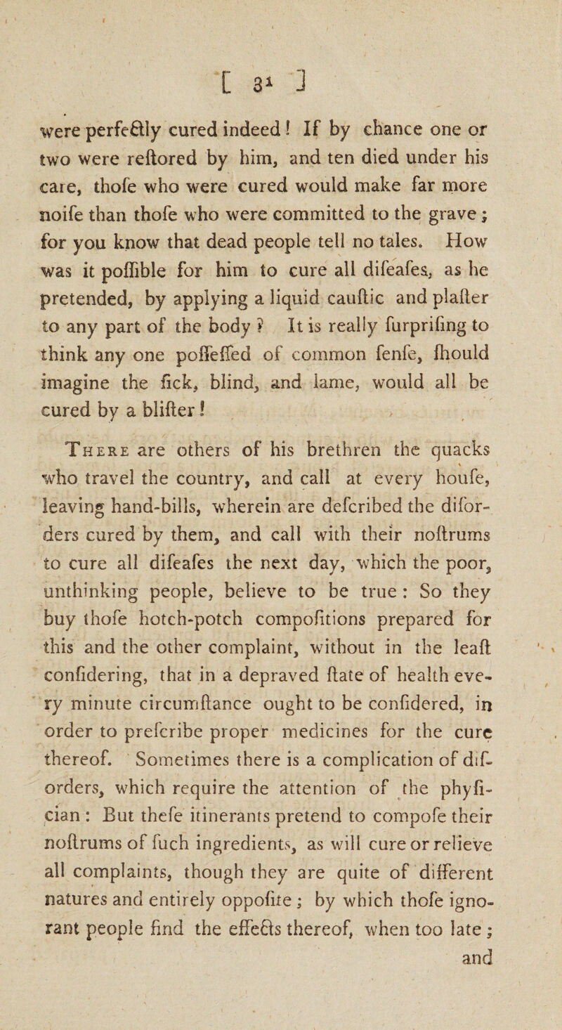 [ 3* 3 were perfectly cured indeed! If by chance one or two were reftored by him, and ten died under his care, thofe who were cured would make far more noife than thofe who were committed to the grave; for you know that dead people tell no tales. How was it poffible for him to cure all difeafes, as he pretended, by applying a liquid cauftic and plafter to any part of the body ? It is really furprifmg to think any one poffeffed of common fenfe, fhould imagine the fick, blind, and lame, would all be cured by a blifter! There are others of his brethren the quacks t who travel the country, and call at every houfe, leaving hand-bills, wherein are defcribed the difor- ders cured by them, and call with their noftrums to cure all difeafes the next day, which the poor, unthinking people, believe to be true : So they buy thofe hotch-potch compofitions prepared for this and the other complaint, without in the lead confidering, that in a depraved date of health eve¬ ry minute circumftance ought to be confidered, in order to prefcribe proper medicines for the cure thereof. Sometimes there is a complication of dif- orders, which require the attention of the phyfi- cian : But thefe itinerants pretend to compofe their noftrums of luch ingredients, as will cure or relieve all complaints, though they are quite of different natures and entirely oppofite ; by which thofe igno¬ rant people find the effefts thereof, when too late ; and