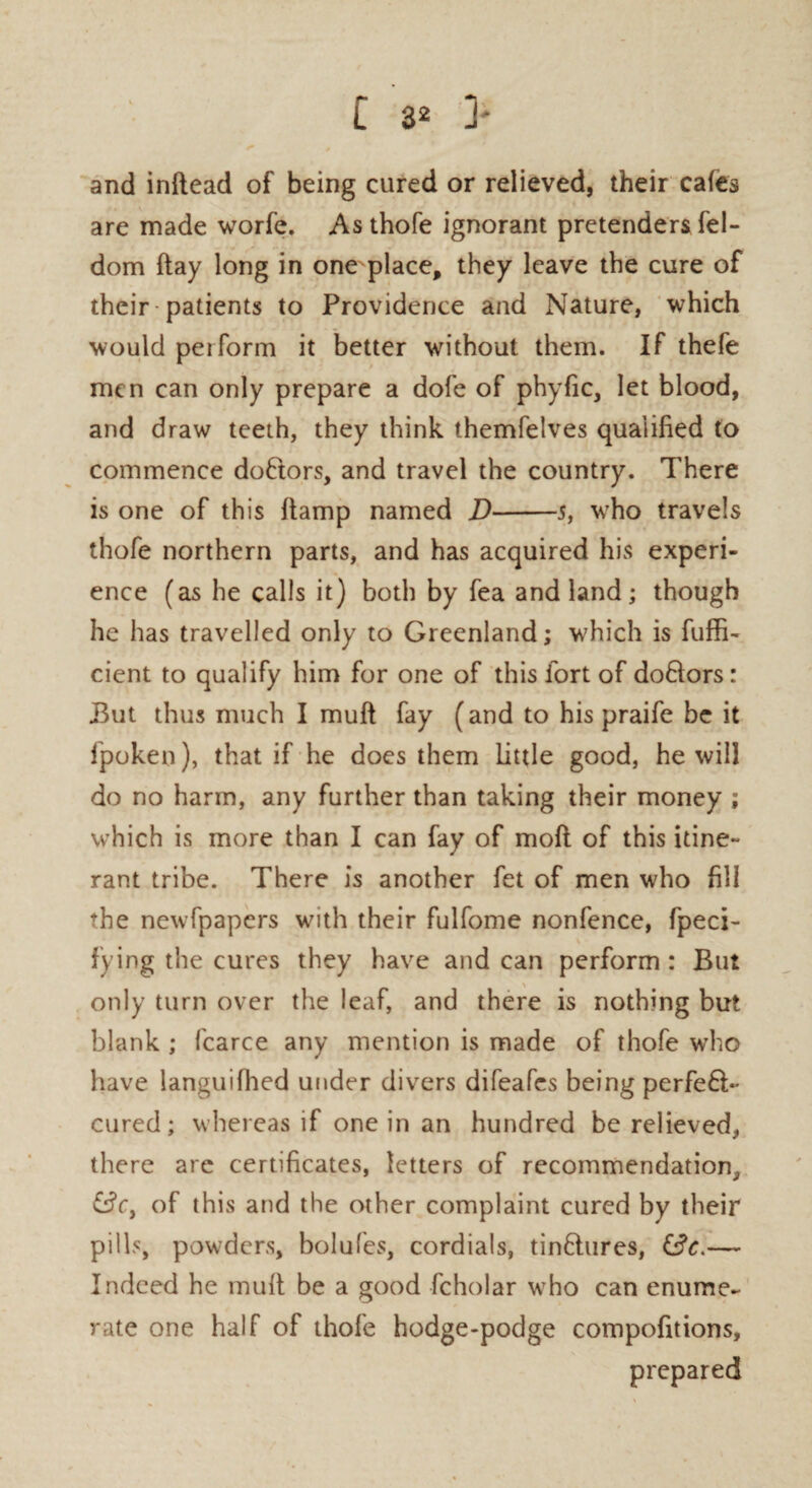 and inflead of being cured or relieved, their cafes are made worfe. Asthofe ignorant pretenders fel- dom flay long in one place, they leave the cure of their patients to Providence and Nature, which would peiform it better without them. If thefe men can only prepare a dofe of phyfic, let blood, and draw teeth, they think themfelves qualified to commence doftors, and travel the country. There is one of this ftamp named D-5, who travels thofe northern parts, and has acquired his experi¬ ence (as he calls it) both by fea and land; though he has travelled only to Greenland; which is fuffi- cient to qualify him for one of this fort of dofitors: But thus much I muft fay (and to his praife be it fpoken), that if he does them little good, he will do no harm, any further than taking their money ; which is more than I can fay of moft of this itine¬ rant tribe. There is another fet of men who fill the newfpapers with their fulfome nonfence, fpeci- fying the cures they have and can perform: But only turn over the leaf, and there is nothing but blank ; fcarce any mention is made of thofe who have languifhed under divers difeafes being perfeft- cured; whereas if one in an hundred be relieved, there are certificates, letters of recommendation, &cy of this and the other complaint cured by their pills, powders, bolufes, cordials, tinftures, — Indeed he muft be a good fcholar who can enume¬ rate one half of thofe hodge-podge compofitions, prepared