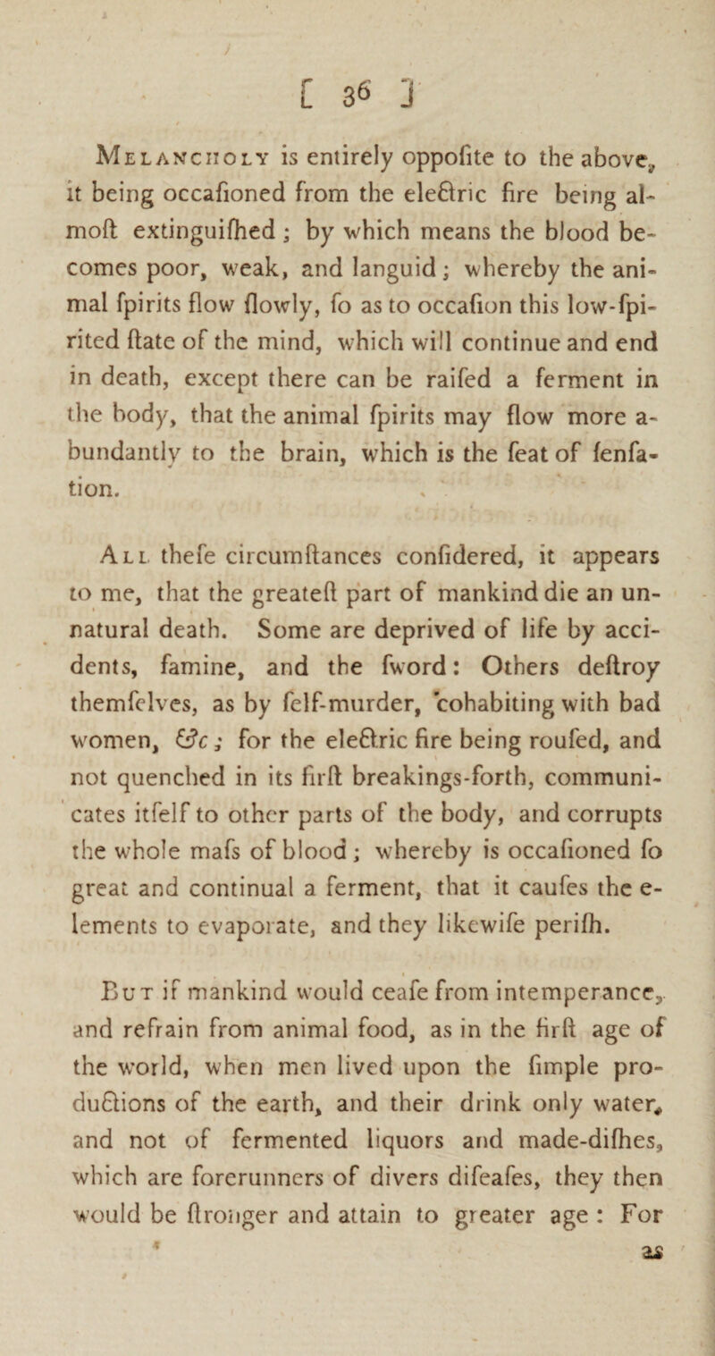 1 / [ B6 J / Melancholy is entirely oppofite to the above;, it being occafioned from the ele&ric fire being al- moft extinguifhed ; by which means the blood be¬ comes poor, weak, and languid; whereby the ani¬ mal fpirits flow {lowly, fo as to occafion this low-fpi- rited date of the mind, which will continue and end in death, except there can be raifed a ferment in die body, that the animal fpirits may flow more a- bundantly to the brain, which is the feat of fenfa- tion. All. thefe circumdanccs confidered, it appears to me, that the greated part of mankind die an un¬ natural death. Some are deprived of life by acci¬ dents, famine, and the fword: Others dedroy themfelves, as by felf-murder, cohabiting with bad women, iBc; for the eleCtric fire being roufed, and not quenched in its fird breakings-forth, communi¬ cates itfelf to other parts of the body, and corrupts the whole mafs of blood; whereby is occafioned fo great and continual a ferment, that it caufes the e- lements to evaporate, and they likewife perifh. But if mankind would ceafe from intemperance;,, and refrain from animal food, as in the fird age of the world, when men lived upon the fimple pro¬ ductions of the earth, and their drink only water* and not of fermented liquors and made-difhes, which are forerunners of divers difeales, they then would be dronger and attain to greater age : For 22 4