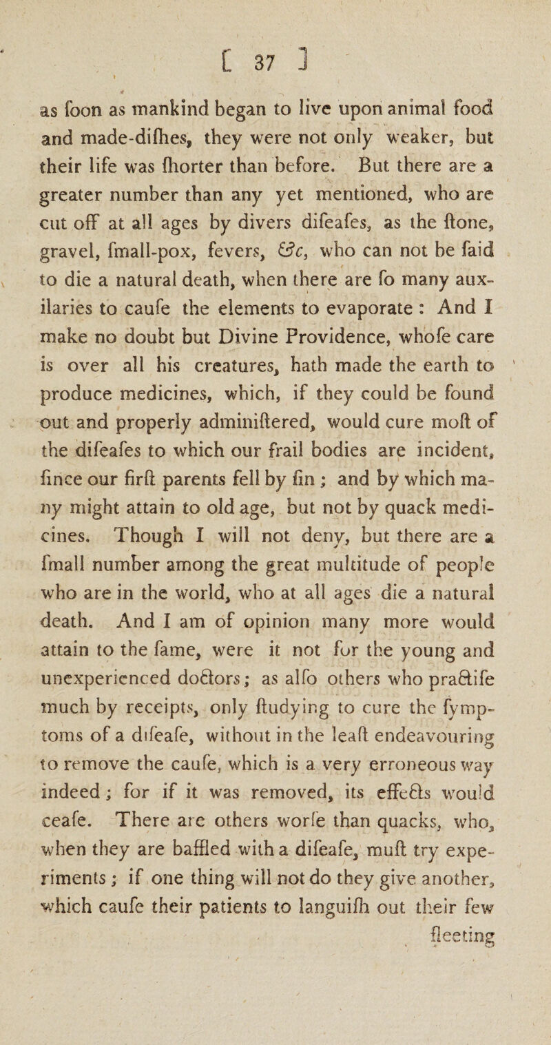 » * \ 1 ' ' -\ as foon as mankind began to live upon animal food and made-dilhes, they were not only weaker, but their life was Ihorter than before. But there are a greater number than any yet mentioned, who are cut off at all ages by divers difeafes, as the done, gravel, fmall-pox, fevers, &c, who can not be faid to die a natural death, when there are fo many aux- ilaries to caufe the elements to evaporate : And I make no doubt but Divine Providence, whofe care is over all his creatures, hath made the earth to ' produce medicines, which, if they could be found out and properly adminiftered, would cure molt of the difeafes to which our frail bodies are incident, fince our firft parents fell by fin ; and by which ma¬ ny might attain to old age, but not by quack medi¬ cines. Though I will not deny, but there are a fmall number among the great multitude of people who are in the world, who at all ages die a natural death. And I am of opinion many more would attain to the fame, were it not for the young and unexperienced do&ors; as alfo others who pra&ife much by receipts, only Undying to cure the fymp- toms of a difeafe, without in the lead endeavouring to remove the caufe, which is a very erroneous way indeed; for if it was removed, its effefls would ceafe. There are others worfe than quacks, who, when they are baffled with a difeafe, mud try expe¬ riments ; if one thing will not do they give another, which caufe their patients to languifh out their few fleeting t