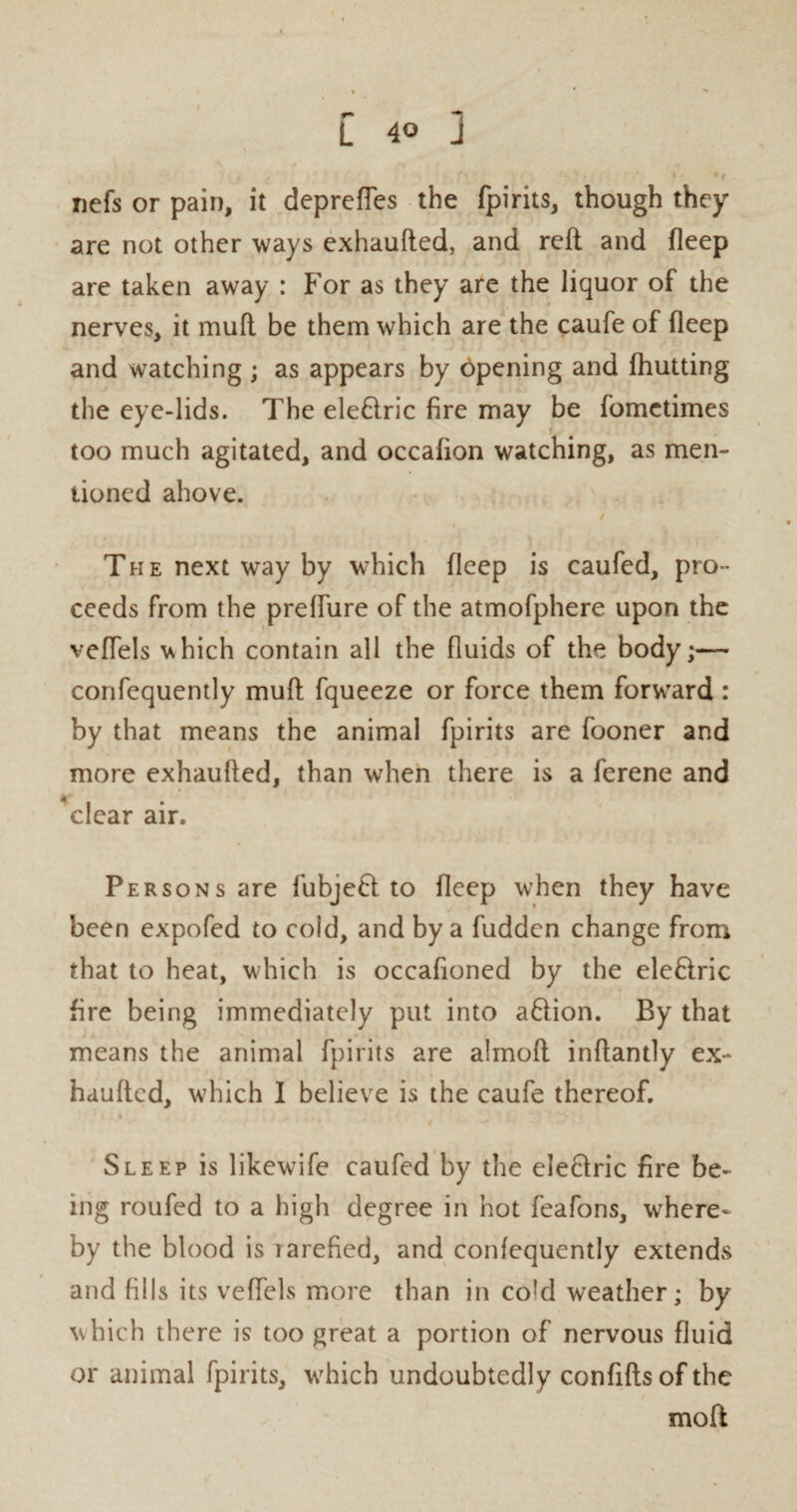 nefs or pain, it depredes the fpirits, though they are not other ways exhaufted, and reft and deep are taken away : For as they are the liquor of the nerves, it muft be them which are the caufe of fleep and watching ; as appears by opening and (hutting the eye-lids. The ele&ric fire may be fometimes too much agitated, and occafion watching, as men¬ tioned above. / The next way by which deep is caufed, pro¬ ceeds from the preffure of the atmofphere upon the vedels vhich contain all the fiuids of the body;— confequently muft fqueeze or force them forward : by that means the animal fpirits are fooner and more exhaufted, than when there is a ferene and clear air. Persons are fubjefl to deep when they have been expofed to cold, and by a hidden change from that to heat, which is occafioned by the ele&ric fire being immediately put into aflion. By that means the animal fpirits are almoft inftantly ex¬ haufted, which I believe is the caufe thereof. Sleep is likewife caufed by the electric fire be¬ ing roufed to a high degree in hot feafons, where¬ by the blood is larefied, and confequently extends and fills its vedels more than in cold weather; by which there is too great a portion of nervous fiuid or animal fpirits, which undoubtedly confifts of the moft