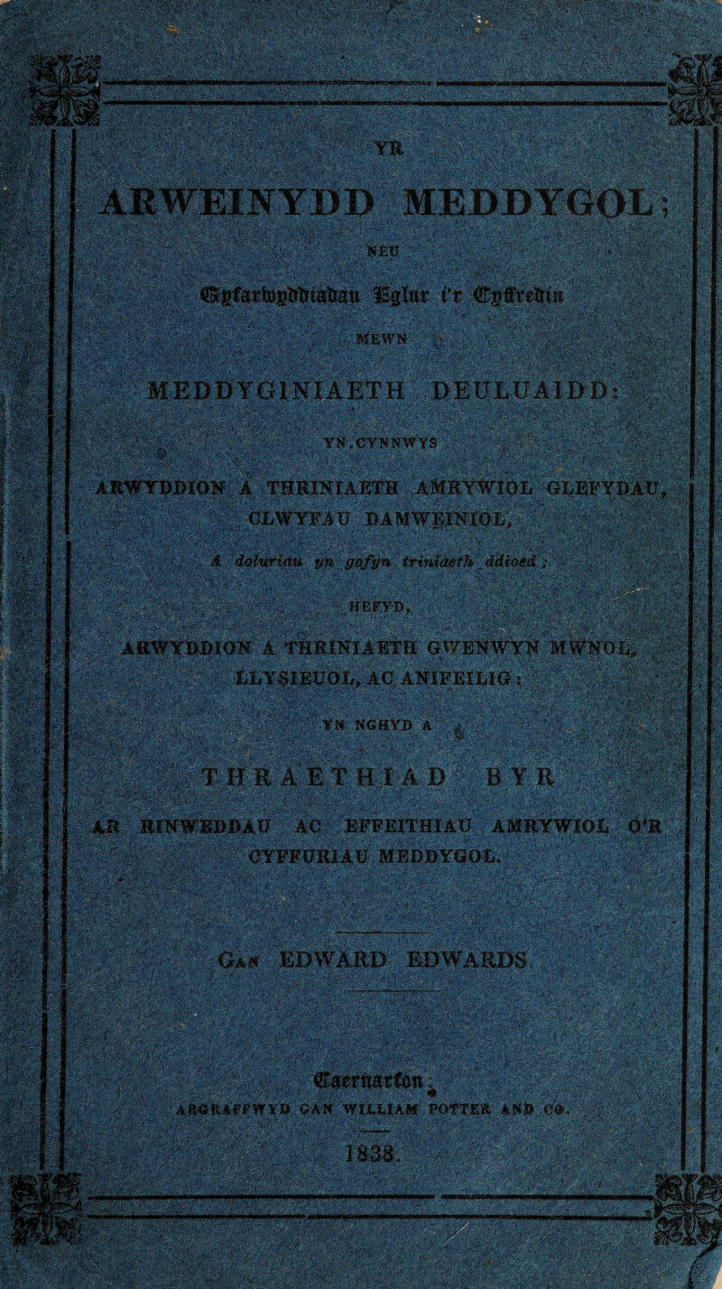 .—II.——I »111 'W: YR ARWEINYDD MEDDYGOL; ISEü .. Vt Ŵgfreîri» MEDDYGINIAETH DEULüAIDD: YN.CYNNWYS ■ mm ?■$& AIIWYDDION A THRINIAETH AMRYWIOL GLEFYDAÜ, GLWYFAü DAMWEINIOL, A doíuriatí yn gofyn trìmaéth _ ddîoêd ; BEPYD, |g| S^p ARWYDDÍON A THRINIAETH GWENWYN MWN'OL>. , ■ LLYSIEÜOL, AC ANÍFEÍLIG r : r'.j-f .i;?.V ■•'■'iaÀ»'í'-'’ iA'iv.;‘0 ? ■•:-í.v;‘,y • ■ . .r. ■'■ •' . •. .• -. ýA*? :~f. *- m ^ , í  i< / pÿM; |a *v a f| p ;, 7 ŵ,; ' YN NGHỲD A à' ‘ . . líMj ^ŴAlSÌÌ >y THRAÈTHIAD B YR AR HINWEDDÁÜ AC EFFEITHIAU AMRYWIOL Ò'R WMt CYFFURIAU MÈDDYGÓL. .-f.-V .. j'eHŵsító ■<\y \ G*« EDWÀRD EDWARDS, mm: ’ -7’'; ;■•■' ■ ;&fe' . áfeẄ' ;ÍVÄV ■■.■: ', •• ' ■ .1 :■•, , .€aerîiatŵ»v ■ Aa«RAPPW¥B GAN WIÍ.LIAM POTTEÄ ANÖ Cŵ, 3838; .r-í'-*. • - V , -' jf.. : ’’ V,*' --- . -- SýWm&'- l|í#pî;y# ::0<r • , 7':