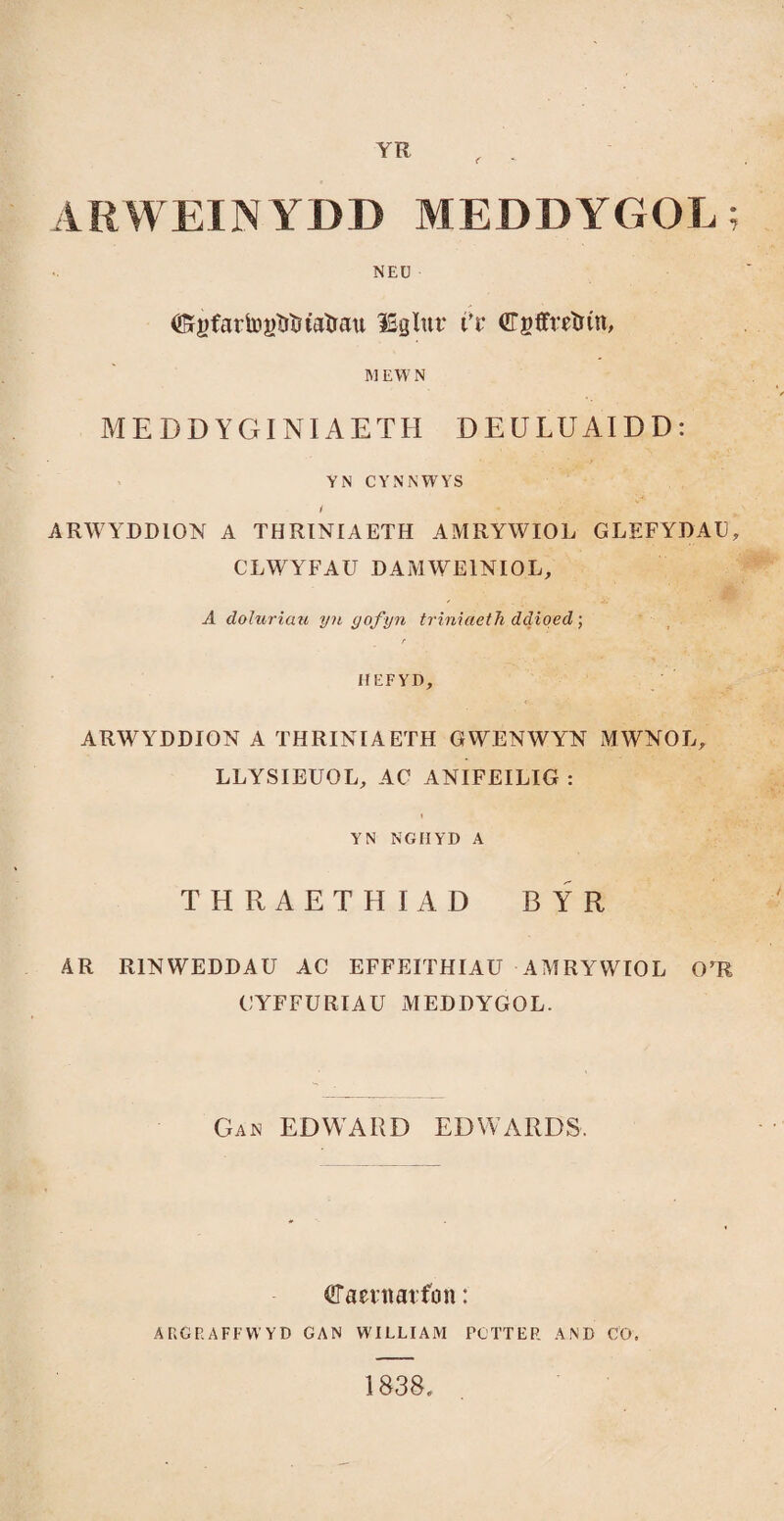 YR ARWEINYDD MEDDYGOL; NEÜ ®ígíartoî)îîtîtaîrau îSglut t’r ©gffrrtrín, MEWN MEDDYGINIAETH DEULUAIDD: YN CYNNWYS i ARWYDDION A THRINIAETH AMRYWIOL GLEFYDAU, CLWYFAU DAMWEINIOL, A doluriau yn gofyn triniaeth ddioed ; r HEFYD, ARWYDDION A THRINIAETH GWENWYN MWNOL, LLYSIEUOL, AC ANIFEILIG : YN NGIIYD A THRAETHIAD BYR AR RINWEDDAU AC EFFEITHIAU AMRYWIOL OrR CYFFURIAU MEDDYGOL. Gan edward edwards. ^Taernarfon: ARGRAFFWYD GAN WILLIAM PC’TTER AND CÖ. 1838