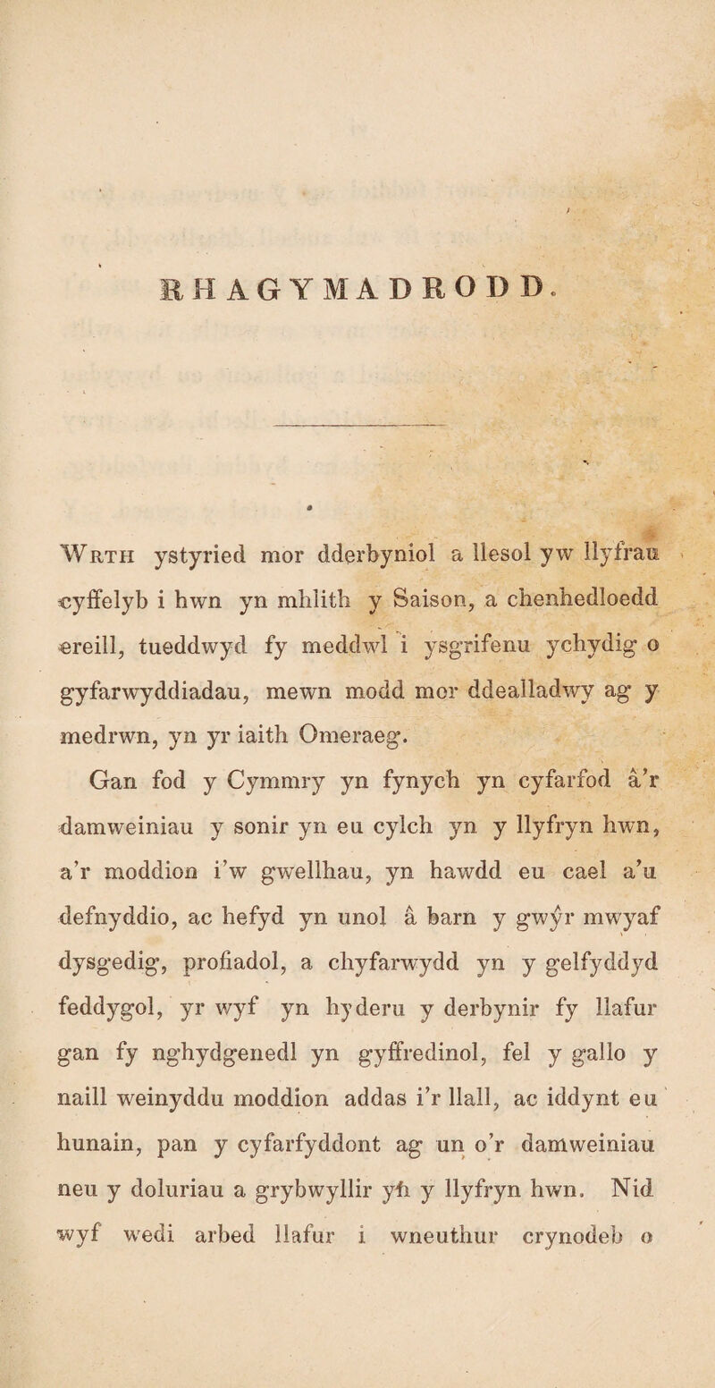 EH AGYMADRODD. Wrth ystyried mor dderbyniol a llesol yw llyfram cyffelyb i hwn yn mhlith y Saison, a chenhedloedd «reilì, tueddwyd fy meddwl i ysgrifenu ychydig o gyfarwyddiadau, mewn modd mor ddeaìladwy ag y medrwn, yn yr iaith Omeraeg. Gan fod y Cymmry yn fynych yn cyfarfod â’r damweiniau y sonir yn eu cylch yn y llyfryn hwn, a’r moddion i’w gwellhau, yn hawdd eu cael a’u defnyddio, ac hefyd yn unol â barn y gwýr mwyaf dysgedig, profiadol, a chyfarwydd yn y gelfyddyd feddygol, yr wyf yn hyderu y derbynir fy llafur gan fy nghydgenedl yn gyffredinol, fel y gallo y naill weinyddu moddion addas i’r llall, ac iddynt eu hunain, pan y cyfarfyddont ag un o’r damweiniau neu y doluriau a grybwyllir yíi y llyfryn hwn. Nid wyf wedi arbed llafur i wneuthur crynodeb o