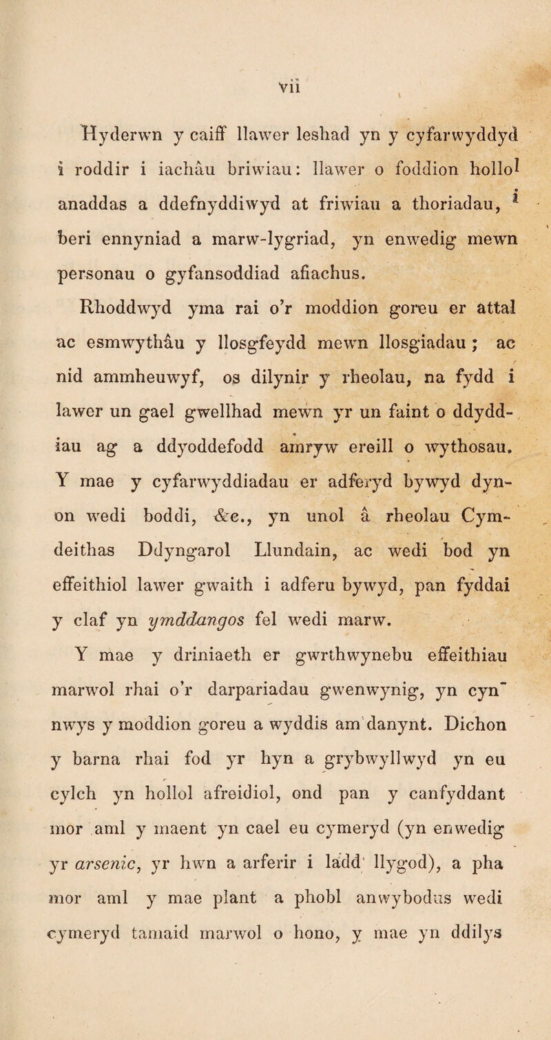 Vll Hyderwn y caiff llawer leshad yn y cyfarwyddyd i roddir i iachâu briwiau: llawer o foddion hollo^ anaddas a ddefnyddiwyd at friwiau a thoriadau, * beri ennyniad a marw-lygriad, yn enwedig mewn personau o gyfansoddiad afiachus. Rhoddwryd yma rai o’r moddion goreu er attal ac esmwythâu y llosgfeydd mewn llosgiadau ; ac nid ammheuwyf, os dilynir y rheolau, na fydd i îawer un gael gwellhad mewn yr un faint o ddydd- * ■ • iau ag a ddyoddefodd amryw ereill o wythosau. Y mae y cyfarwyddiadau er adferyd bywyd dyn- on wedi boddi, &e., yn unol â rheolau Cym- deithas Ddyngarol Llundain, ac wedi bod yn effeithiol lawer gwaith i adferu bywyd, pan fyddai y claf yn ymddangos fel wedi marw. Y mae y driniaeth er gwrthwynebu effeithiau marwol rhai o’r darpariadau gwenwynig, yn cyn nwrys y moddion goreu a wyddis am danynt. Dichon y barna rhai fod yr hyn a grybwyllwyd yn eu cylch yn hollol afreidiol, ond pan y canfyddant mor aml y maent yn cael eu cymeryd (yn enwedig yr arsenic, yr hwn a arferir i lädd llygod), a pha mor aml y mae plant a phobl anwybodus wedi cymeryd tamaid marwol o hono, y mae yn ddilys