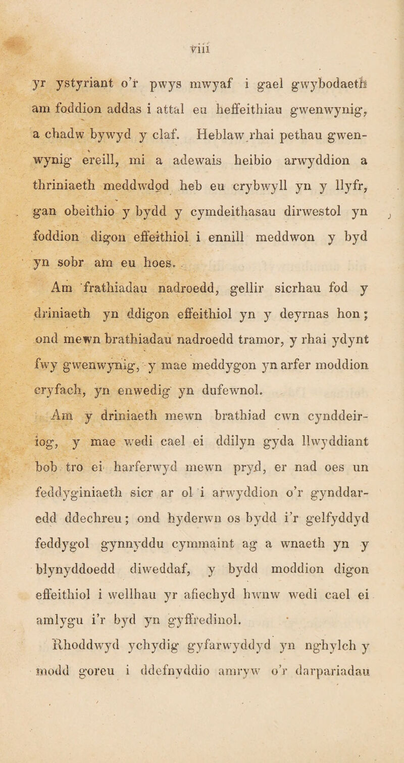 yr ystyriant o’ì* pwys mwyaf i gael gwybodaetíi am foddion addas i attal eu heffeithiau gwenwynig, a chadw bywyd y claf. Heblaw rhai pethau gwen- wynig ereill, mi a adewais heibio arwyddion a thriniaeth meddwdod heb eu crybwyll yn y llyfr? gan obeithio y bydd y cymdeithasau dirwestol yn foddion digon effeithiol i ennill meddwon y byd yn sobr ata eu hoes. Arn frathiadau nadroedd, gellir sicrhau fod y driniaeth yn ddigon effeithiol yn y deyrnas hon; ond mewn brathiadau nadroedd tramor, y rhai ydynt fwy gwenwjuiig, y mae meddygon ynarfer moddion cryfach^ yn enwedig yn dufewnoì. Am y driniaeth mewn brathiad cwn cynddeir- íog7 y mae wredi cael ei ddilyn gyda llwyddiant bob tro ei harferwyd mewn pryd, er nad oes un feddyginiaeth sicr ar ol i arwyddion o’r gynddar- edd ddechreu; ond hyderwm os bydd i’r gelfyddyd feddygol gynnyddu cymmaint ag a wnaeth yn y blynyddoedd diwmddaf, y bydd moddion digon effeithiol i wellhau yr afiechyd hwrnw wredi cael ei amìygu i’r byd yn gyffredinol. ilhoddwyd ychydig’ gyfarwryddyd yn nghylch y modd goreu i ddefnyddio amryw o’r darpariadau