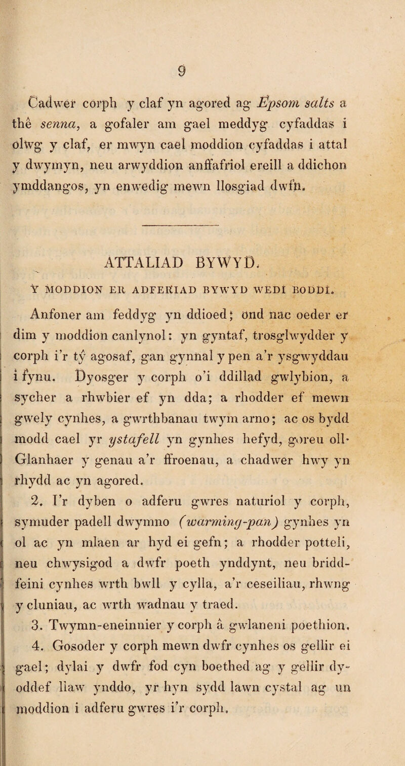 Cadwer corph y claf yn ag-ored ag- Épsoni salts a thê senna, a gofaler am gael meddyg cyfaddas i ölwg y claf, er mwyn cael moddion cyfaddas i attal y dwymyn, neu arwyddion anffafríol ereill a ddichon ymddangos, yn enwedig mewn llosgiad dwfti. ATTALIAD BYWYD, Ỳ MODDION ER ADFERIAD BYWYD WEDl BODDl. Anfoner am feddyg yn ddioed ‘ önd nac oeder er dim y moddion canlynol: yn gyntaf, trosglwydder y corph i’r tý agosaf, gan gynnal y pen a’r ysgwyddau i fynu. Dyosger y corph o’i ddillad gwlybion, a sycher a rhwbier ef yn dda; a rhodder ef mewn gwely cynhes, a gwrthbanau twym arno; ac os bydd modd cael yr ystafell yn gynhes hefyd, goreu oll* Glanhaer y genau a’r fíroenau, a chadwer hwy yn rhydd ac yn agored. 2. I’r dyben o adferu gwres naturiol y corph, symuder padell dwymno (wanminçj-pan) gynhes yn ol ac yn mlaen ar hyd ei gefn; a rhodder potteli, neu chwysigod a dwfr poeth ynddynt, neu bridd- feini cynhes wrth bwll y cylla, a’r ceseiliau, rhwng y cluniau, ac wrth wadnau y traed. 3. Twymn-eneinnier ycorph â gwlaneni poethion, 4. Gosoder y corph mewn dwfr cynhes os gellir ei gael; dylai y dwfr fod cyn boethed ag y gellir dy- oddef llaw ynddo, yr hyn sydd lawn cystal ag un moddion i adferu gwres i’r corph.