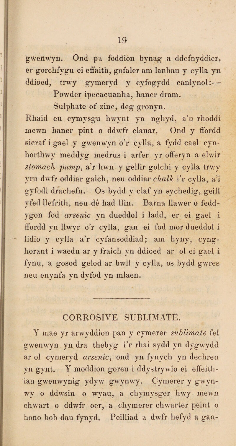 gwenwyn. Ond pa foddion bynag a ddefnyddíer, er gorchfygu ei effaith, gofaler am lanliau y cylla yn ddioed, trwy gymeryd y cyfogydd canlynol:—- Powder ipecacuanha, haner dram. Sulphate of zinc, deg gronyn. Rhaid eu cymysg-u hwynt yn ngliyd, a’u rhoddí mewn haner pint o ddwfr clauar. Ond y ffbrdd sicraf i gael y gwenwyn o’r cylla, a fydd cael cyn- horthwy meddyg medrus i arfer yr offeryn a elwir stomach pamp, a’r hwn y gellir golchi y cylla trwy yru dwfr oddiar galch, neu oddiar chalk i’r cylla, a’i gyfodi drachefn. Os bydd y claf yn sychedig, geiiì yfed llefrith, neu dè had llin. Barna llawrer o fedd- ygon fod arsenic yn dueddol i ladd, er ei gael i ffordd yn llwyr o’r cylla, gan ei fod mor dueddol i lidio y cylla a’r cyfansoddiad; am hyny, cyng- horant i waedu ar y fraich yn ddioed ar ol ei gael i fynu, a gosod gelod ar bwll y cylla, os bydd gwres neu enynfa yn dyfod yn mlaen. CORROSIVE SUBLIMATE. Y mae yr arwyddion pan y cymerer suhlimate feí gwenwyn yn dra thebyg i’r rhai sydd yn dygwydd ar ol cymeryd arsenic, ond yn fynych yn dechreu yn gynt. Y moddion goreu i ddystrywio ei effeith- iau gwenwynig ydyw gwynwy. Cymerer y gwyn- wy o ddwsin o wyau, a chymysger hwy mewn chwart o ddwfr oer, a chymerer chwarter peint o hono bob dau fynyd. Peilliad a dwfr hefyd a gan-