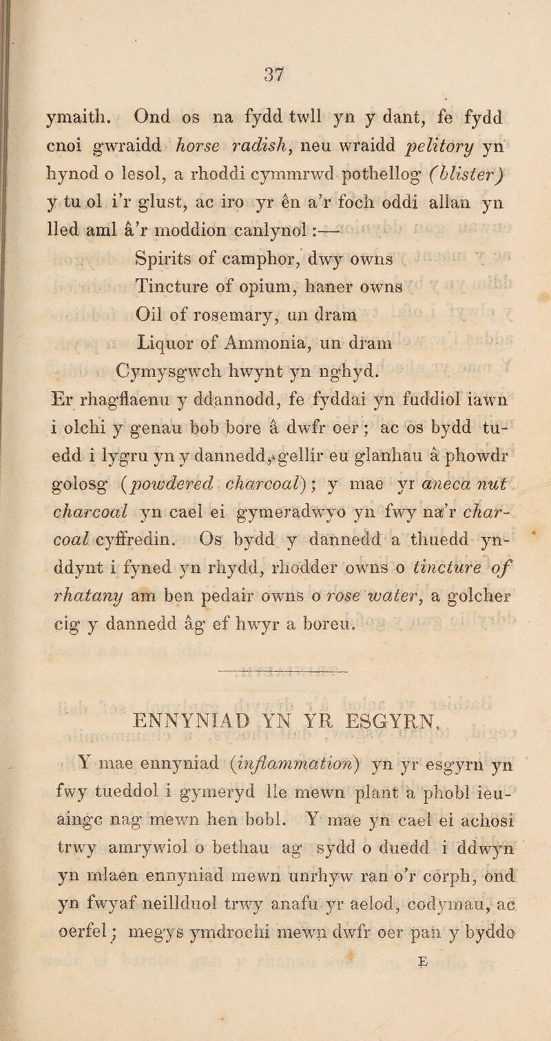 ymaith. Ond os na fydd twll yn y dant, fe fydd cnoi gwraidd horse radish, neu wraidd pelitory yn hynod o lesol, a rhoddi cymmrwd pothellog (blister) y tu ol i’r g'lust, ac iro yr ên a’r foch oddi aììan yn lled aml â’r moddion canlynol:— Spirits of camphor, dwy owns Tincture of opium, haner owns Oil of rosemary, un dram Liquor of Ammonia, un dram Cymysgwch hwynt yn nghyd. Er rhagflaenu y ddannodd, fe fyddai yn fuddioì iawn i olchi y genau bob bore â dwfr oer; ac os bydd tu- edd ì lygru yn y dannedd,*gellir eu glanhau à phowdr golosg (powdered charcoal); y mae yr anecanut charcoai yn cael ei gymeradwyo yn fwy na’r char- coal cyífredin. Os bydd y dannedd a thuedd yn- ddynt i fyned yn rhydd, rhodder owns o tincture of rhatany am ben pedair owns o rose water, a golcher cig y dannedd âg ef hwyr a boreu. ENNYNIAD YN YR ESGYRN, Y mae ennyniad (injîammation) yn yr esgyrn yn fwy tueddol i gymeryd lle mewn plant a phobl ieu- aingc nag mewn hen bobl. Y mae yn cael ei achosi trwy amrywiol o bethau ag sydd o duedd i ddwyn yn rnlaen ennyniad mewn unrhyw ran o’r corph, önd yn fwyaf neillduol trwy anafu yr aelod, codyinau, ac oerfel; megys ymdrochi mewn dwfr oer pan y byddo b