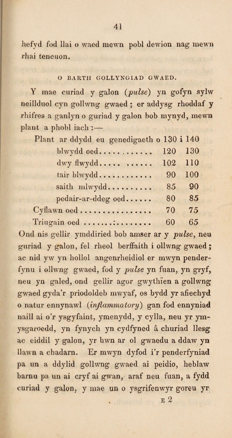 hefyd fod llai o waed mewn pobl dewion nag mewn rhai teneuon. O BARTII GOLLYNGIAD GWAED, Y mae curiad y galon (pulse) yn gofyn sylw neillduol cyn gollwng gwaed ; er addysg rhoddaf y rhifres a ganlyn o guriad y galon boh mynyd, mewn plant a phobl iach :—• Plant ar ddydd eu genedigaeth o 130 i 140 blwydd oed. 120 130 dwy flwydd... . 102 110 tair blwydd. 90 100 saith mlwydd. 85 90 pedair-ar-ddeg oed. 80 85 Cyflawn oed .. 70 75 Triugain oed.:. 60 65 Ond nis gellir ymddiried bob amser ar y pulse, neu guriad y galon, fel rheol berífaith i ollwng gwaed; ac nid yw yn hollol angenrheidiol er mwyn pender- fynu i ollwng’ gwaed, fod y pulse yn fuan, yn gryf, neu yn galed, ond gellir agor gwythîen a gollwng gwaed gyda’r priodoldeb mwyaf, os bydd yr afiechyd o natur ennynawl (infiammatory) gan fod ennyniad naill ai o’r ysgyfaint, ymenydd, y cylla, neu yr ym- ysgaroedd, yn fynych yn cydfyned â churiad llesg ac eiddil y galon, yr hwn ar ol gwaedu a ddaw yn llawn a chadarn. Er mwyn dyfod i’r penderfyniad pa un a ddylid gollwng gwaed ai peidio, heblaw barnu pa un ai cryf ai gwan, araf neu fuan, a fydd curiad y galon, y mae un o ysgrifenwyr goreu yr e 2