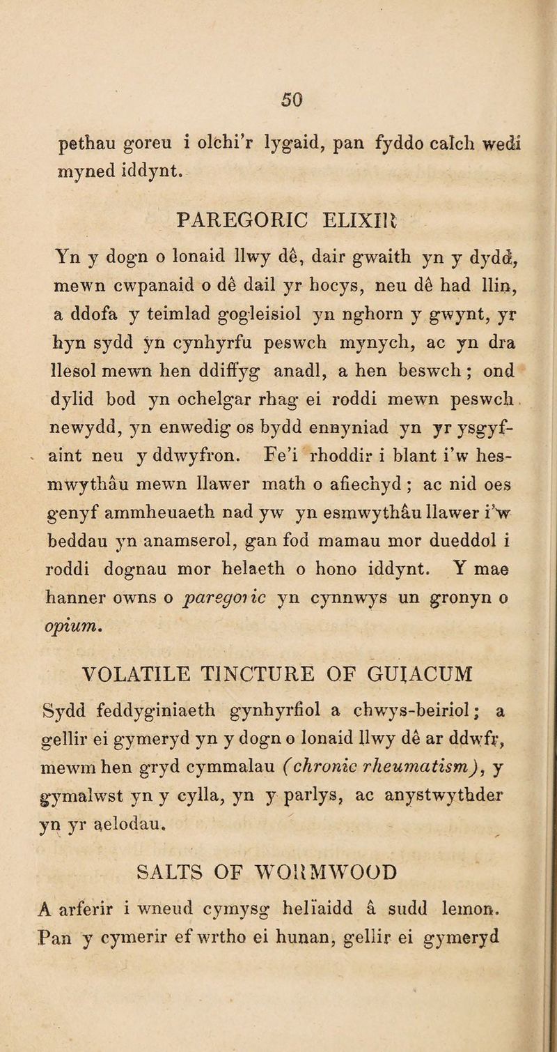 pethau goreu i olchi’r lygaid, pan fyddo calch wedí myned iddynt. PAREGORIC ELIXIR Yn y dogn o lonaid llwy dê, dair g'waith yn y dydd, mewn cwpanaid o dê dail yr hocys, neu dê had llin, a ddofa y teimlad gogieisiol yn nghorn y gwynt, yr hyn sydd ýn cynhyrfu peswch mynych, ac yn dra llesol mewn hen ddiffyg anadl, a hen beswch ; ond dylid bod yn ochelgar rhag ei roddi mewn peswch newydd, yn enwedig os bydd ennyniad yn yr ysgyf- aint neu y ddwyfron. Fe’i rhoddir i blant i’w hes- mwythâu mewn Ilawer math o afiecnyd; ac nid oes genyf ammheuaeth nad yw yn esmwythâu llawer iV beddau yn anamserol, gan fod mamau mor dueddol i roddi dognau mor helaeth o hono iddynt. Y mae hanner owns o paregcnic yn cynnwys un gronyn o opium. VOLATILE TINCTURE OF GUIACUM Sydd feddyginiaeth gynhyrfiol a chwrys-beiriol; a gellir ei gymeryd yn y dogn o lonaid llwy dê ar ddwfr, mewmhen gryd cymmalau (chronic rheumcitism), y gymalwTst yn y cylla, yn y parlys, ac anystwythder yn yr aelodau. SALTS OF WOUMWOOD A arferir i wneud cymysg heliaidd â sudd lemon. Pan y cymerir ef wrtho ei hunan, gellir ei gymeryd
