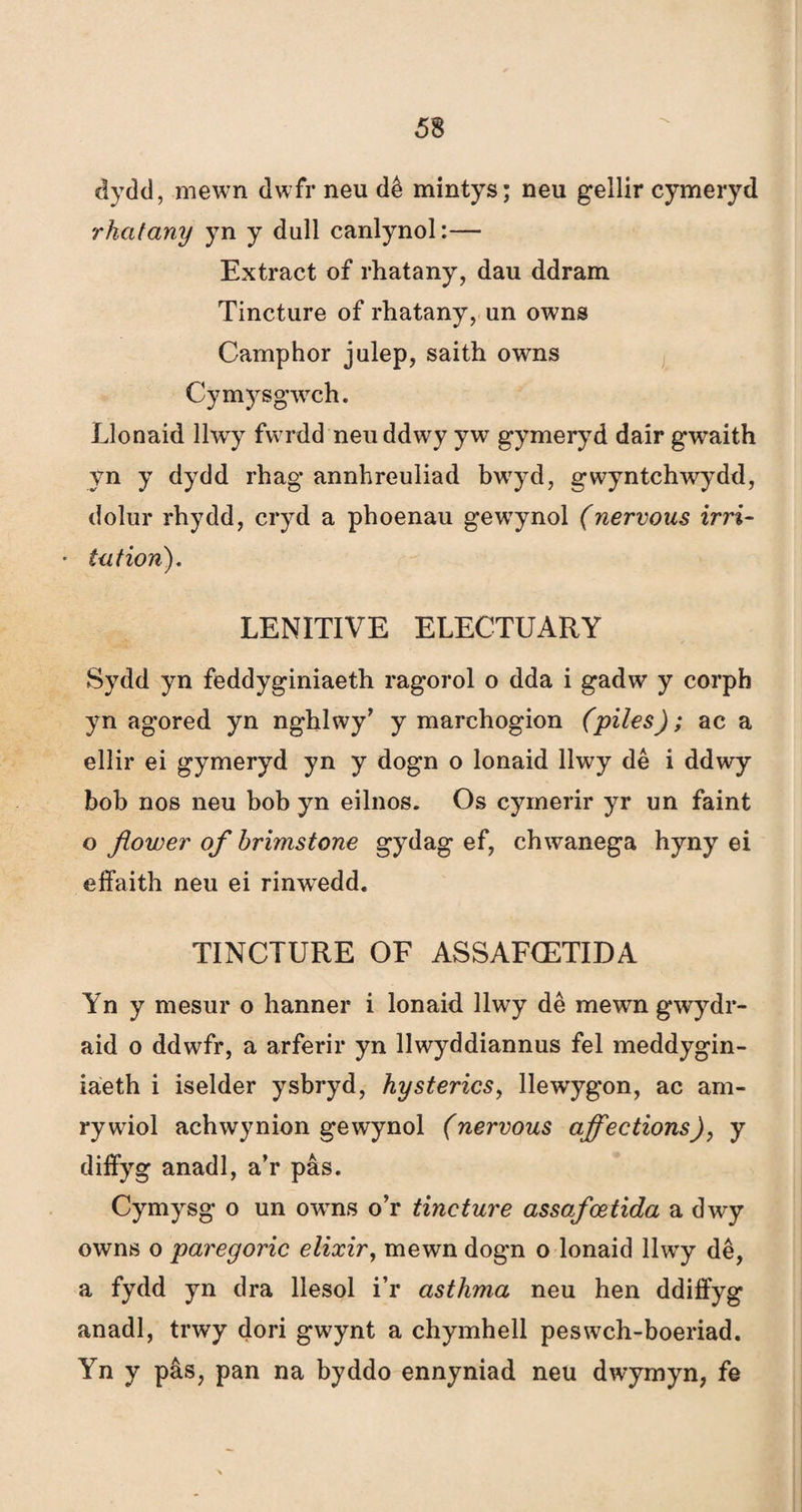 dydd, mewn dwfr neu dê mintys; neu gellir cymeryd rhatany yn y dull canlynol:— Extract of rhatany, dau ddram Tincture of rhatany, un owns Camphor julep, saith owns Cymysgwch. Llonaid llwy fwrdd neuddwy yw gymeryd daír gwaith yn y dydd rhag annhreuliad bwyd, gwyntchwydd, dolur rhydd, cryd a phoenau gewynol (nervous irri- tation). LENITIVE ELECTUARY Sydd yn feddyginiaeth ragorol o dda i gadw y corph yn agored yn nghlwy’ y marchogion (piles); ac a ellir ei gymeryd yn y dogn o lonaid llwy dê i ddwy bob nos neu bob yn eilnos. Os cymerir yr un faint o fìower of brimstone gydag ef, chwanega hyny ei effaith neu ei rinwTedd. TINCTURE OE ASSAFCETIDA Yn y mesur o hanner i lonaid Ilwy dê mewn gwydr- aid o ddwfr, a arferir yn llwyddiannus fel meddygin- iáeth i iselder ysbryd, hysterics, llewygon, ac am- rywiol achwynion gewynol (nervous ajfections), y diffyg anadl, a’r pâs. Cymysg o un owTns o’r tincture assafcetida a dwy owns o paregoric elixir, mewn dogn o lonaid llwy dê, a fydd yn dra llesol i’r asthma neu hen ddiffyg anadl, trwy dori gwynt a chymhell peswch-boeriad. Yn y pâs, pan na byddo ennyniad neu dwymyn, fe