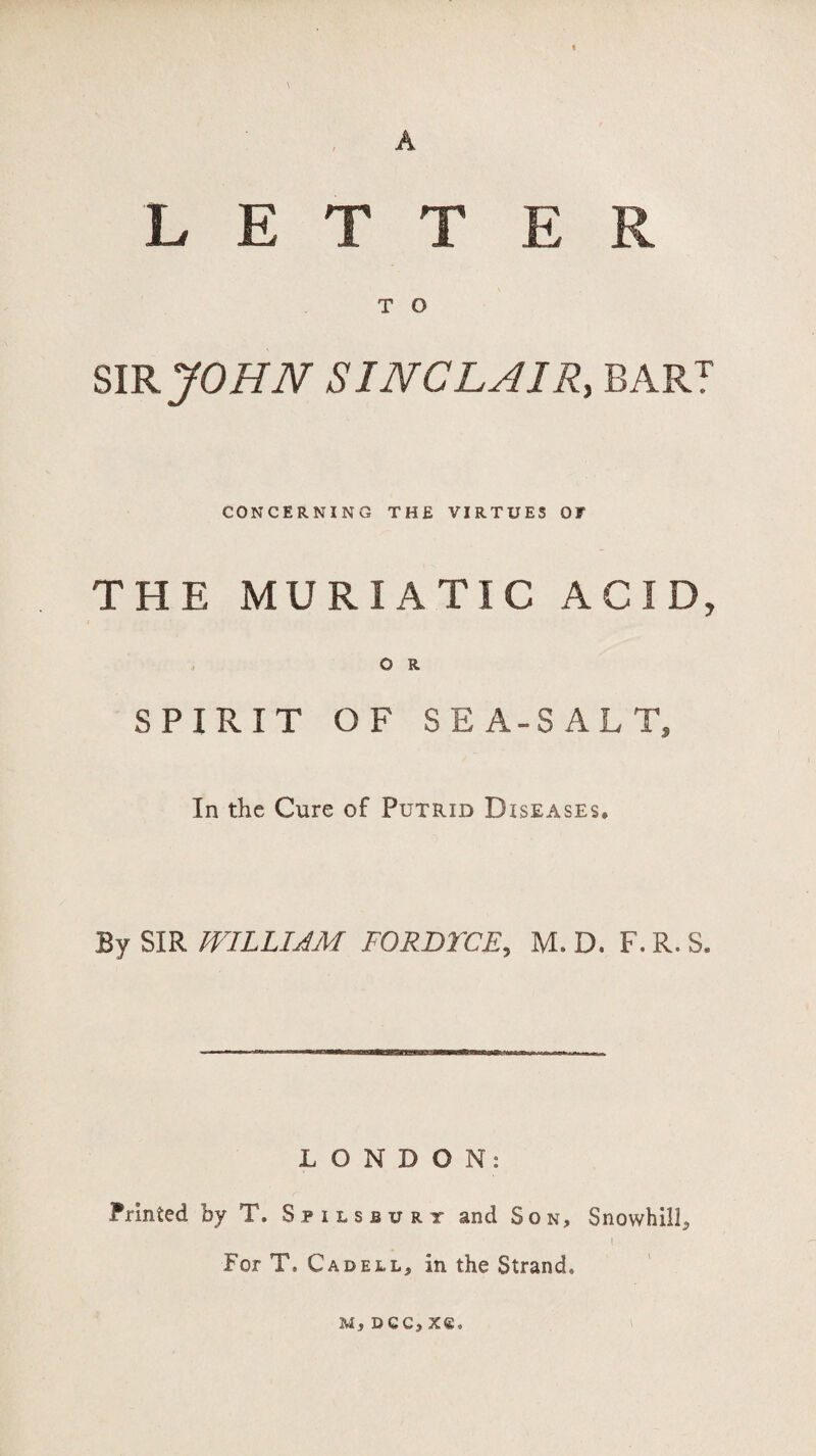 A LETT E R T O SIR JO HIV SINCLAIR, BART CONCERNING THE VIRTUES OF THE MURIATIC ACID, O R SPIRIT OF SEA-SALT, In the Cure of Putrid Diseases. By SIR WILLIAM FORDTCE, M. D. F.R. S. LONDON: Printed by T. Spilsburt and Son, Snowhill5 I For T. Cadell, in the Strand, M, DGC, X€,