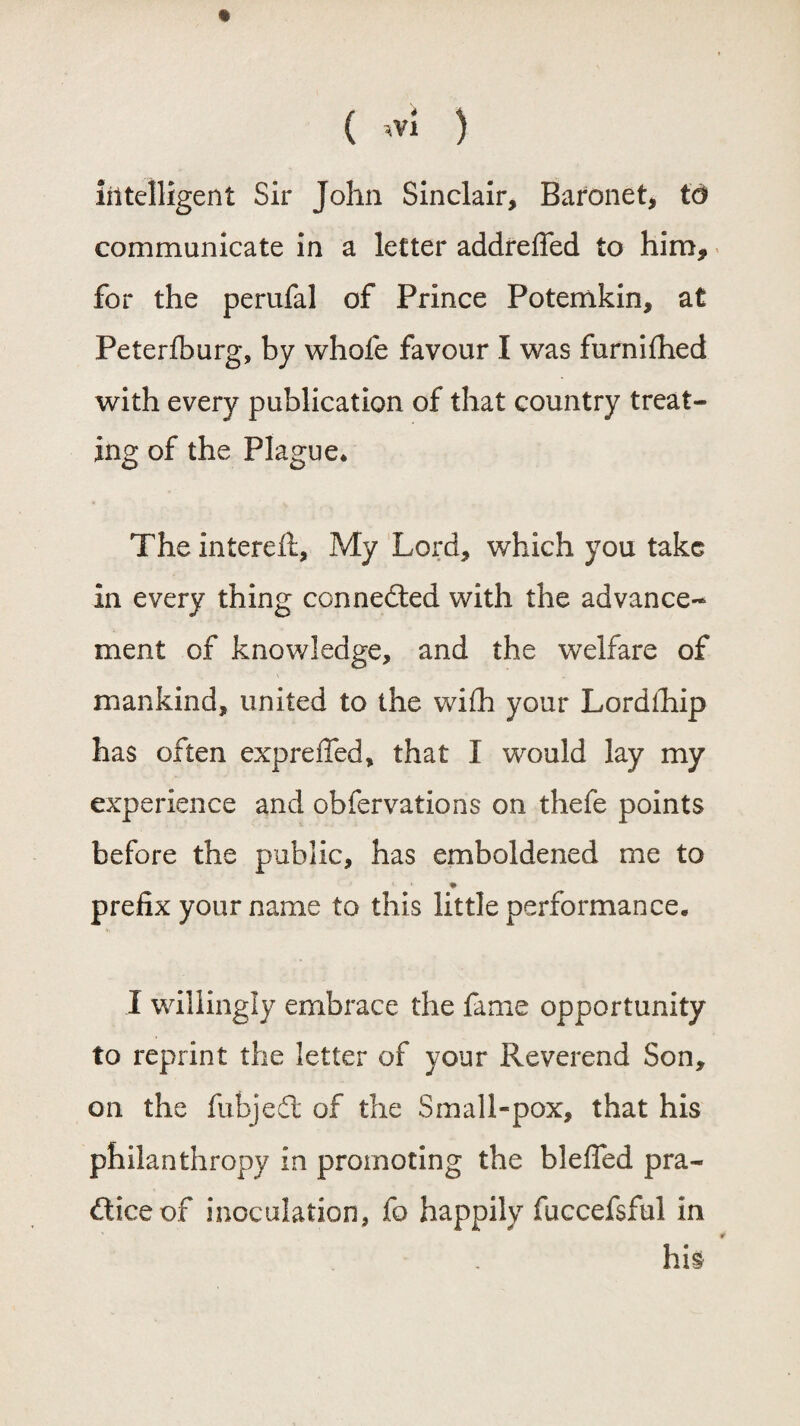 t ( wi ) intelligent Sir John Sinclair, Baronet, to communicate in a letter addreffed to him, for the perufal of Prince Potemkin, at Peterfburg, by whofe favour I was furnifhed with every publication of that country treat¬ ing of the Plague* The intereit, My Lord, which you take in every thing connedled with the advance¬ ment of knowledge, and the welfare of mankind, united to the wifh your Lordihip has often expreffed, that I would lay my experience and obfervations on thefe points before the public, has emboldened me to ♦ prefix your name to this little performance. I willingly embrace the fame opportunity to reprint the letter of your Reverend Son, on the fubjefl of the Small-pox, that his philanthropy in promoting the bleffed pra¬ ctice of inoculation, fo happily fuccefsful in his