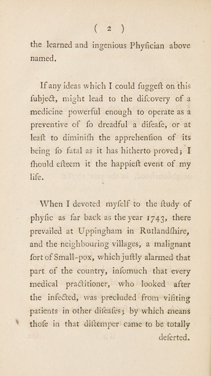 the learned and ingenious Phyfician above named. If any ideas which I could fugged on this fubjedt, might lead to the difcovery of a medicine powerful enough to operate as a preventive of fo dreadful a difeafe, or at lead to dimini ill the apprehenfion of its being fo fatal as it has hitherto proved; I fhould edeem it the happied event of my life. When I devoted myfelf to the dudy of phyfic as far back as the year 1743, there prevailed at Uppingham in Rutlandshire, and the neighbouring villages, a malignant fort of Small-pox, w-hichjudly alarmed that part of the country, infomuch that every medical pradlitioner, who looked after the infedted, was precluded from vifiting patients in other difeafes; by which means thofe in that didemper came to be totally deferted.