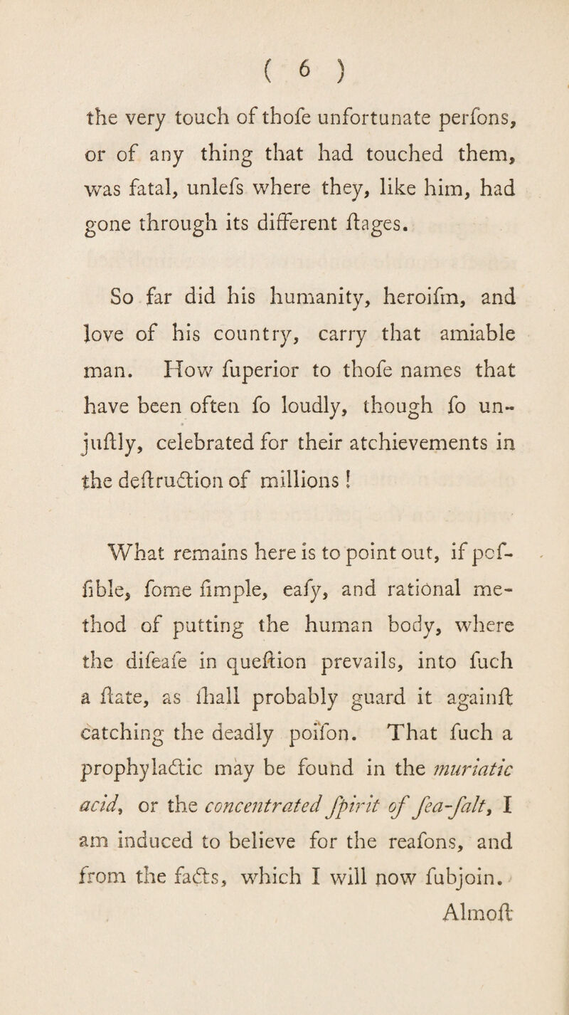 the very touch of thofe unfortunate perfons, or of any thing that had touched them, was fatal, unlefs where they, like him, had gone through its different ftages. So far did his humanity, heroifm, and Jove of his country, carry that amiable man. How fuperior to thofe names that have been often fo loudly, though fo un- juftly, celebrated for their achievements in the deftrudion of millions! What remains here is to point out, if pcf- fible, fome Ample, eafy, and rational me¬ thod of putting the human body, where the difeafe in queftion prevails, into fuch a date, as thali probably guard it againft catching the deadly poifon. That fuch a prophyiadic may be found in the muriatic acid, or the concentrated fpirit of fea-falt, I am induced to believe for the reafons, and from the fads, which I will now fubjoin. Almoft