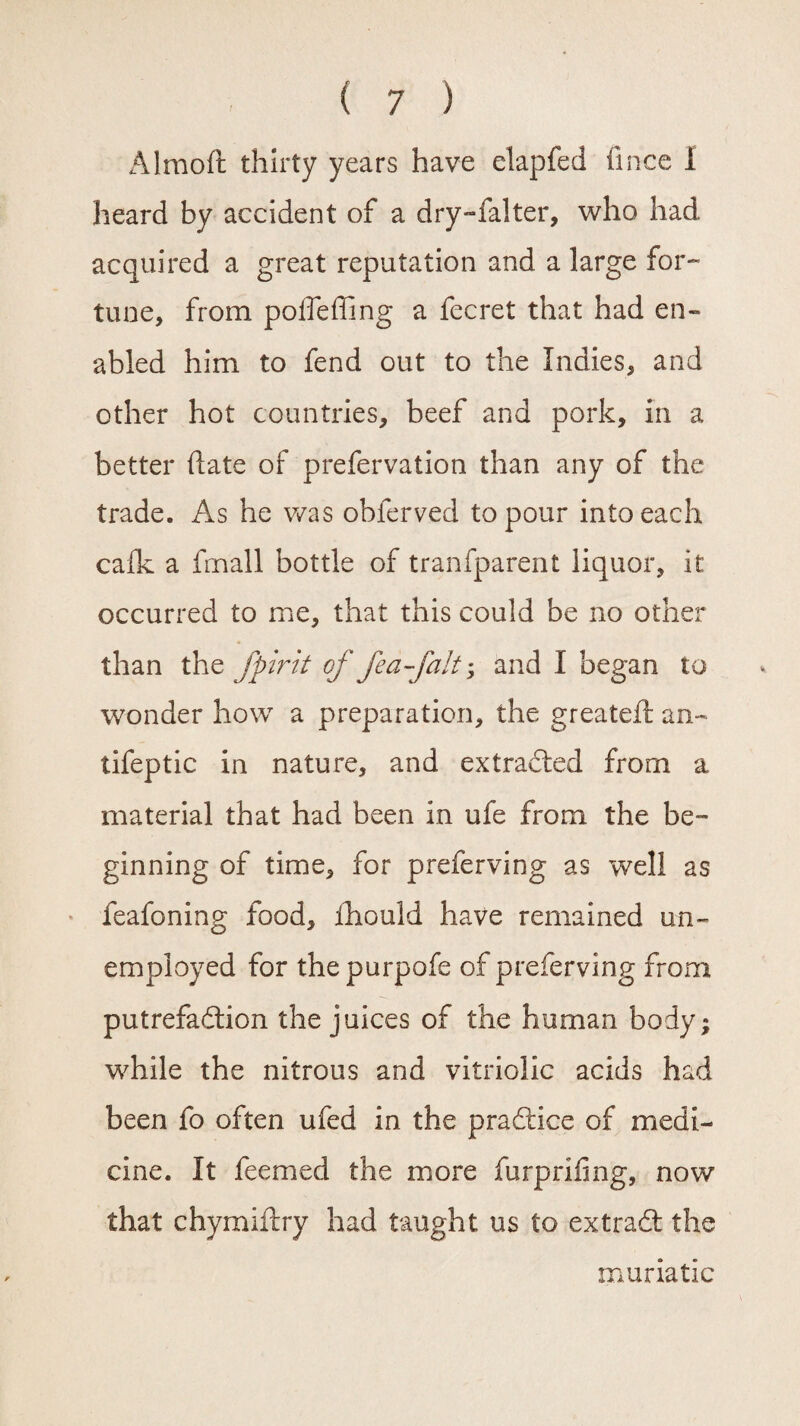 Almoft thirty years have elapfed fince 1 heard by accident of a dry-falter, who had acquired a great reputation and a large for¬ tune, from poffeffing a fecret that had en¬ abled him to fend out to the Indies, and other hot countries, beef and pork. In a better (late of prefervation than any of the trade. As he was obferved to pour into each calk a fmall bottle of tranfparent liquor, it occurred to me, that this could be no other than the fpirit of fea-falt; and I began to wonder how a preparation, the greatefi: an- tifeptic in nature, and extracted from a material that had been in ufe from the be¬ ginning of time, for preferving as well as feafoning food, ihould have remained un¬ employed for the purpofe of preferving from putrefadlion the juices of the human body; while the nitrous and vitriolic acids had been fo often ufed in the pradtice of medi¬ cine. It feemed the more furprifing, now that chymidry had taught us to extradt the muriatic