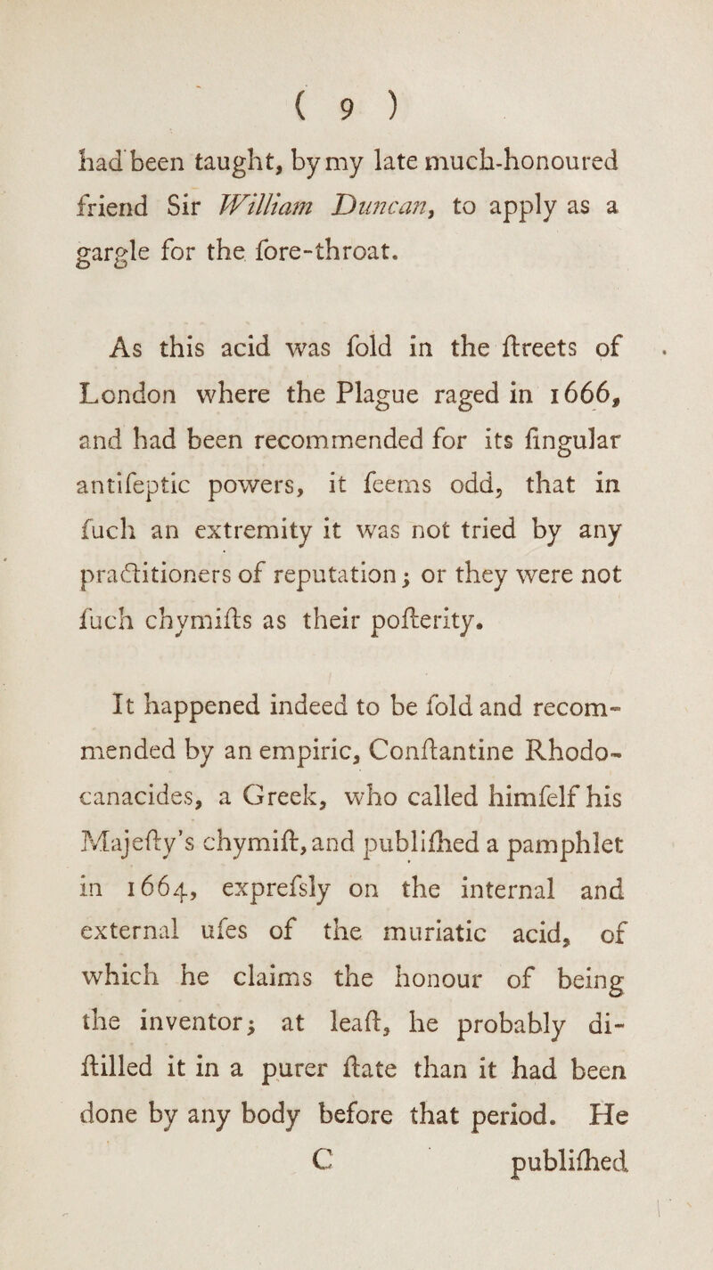 had been taught, by my late much-honoured friend Sir William Duncan, to apply as a gargle for the fore-throat. As this acid was fold in the ftreets of London where the Plague raged in 1666, and had been recommended for its lingular antifeptic powers, it feems odd, that in fuch an extremity it was not tried by any practitioners of reputation; or they were not fuch chymiRs as their pofterity. It happened indeed to be fold and recom¬ mended by an empiric, ConRantine Rhodo- canacides, a Greek, who called himfelf his Majefty’s chymiR,and publilhed a pamphlet in 1664, exprefsly on the internal and external ufes of the muriatic acid, of which he claims the honour of being the inventor; at lead, he probably di- Rilled it in a purer Rate than it had been done by any body before that period. He C publilhed