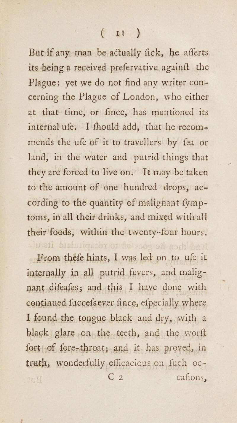 Bat if any man be actually fick, he aflerts its being a received prefervative againft the Plague: yet we do not find any writer con¬ cerning the Plague of London, who either at that time, or fince, has mentioned its internal ufe. I fhould add, that he recom¬ mends the ufe of it to travellers by fea or land, in the water and putrid things that they are forced to live on. It may be taken to the amount of one hundred drops, ac¬ cording to the quantity of malignant fymp- toms, in all their drinks, and mixed with all their foods, within the twenty-four hours. From thefe hints, I was led on to ufe it internally in all putrid fevers, and malig¬ nant difeafes: and this I have done with continued fuccefsever fince, efpecially where I found the tongue black and dry, with a black glare on the teeth, and the word fort of fore-throat; and it has proved, in truth, wonderfully efficacious on fuch oc~ C 2 cafions.