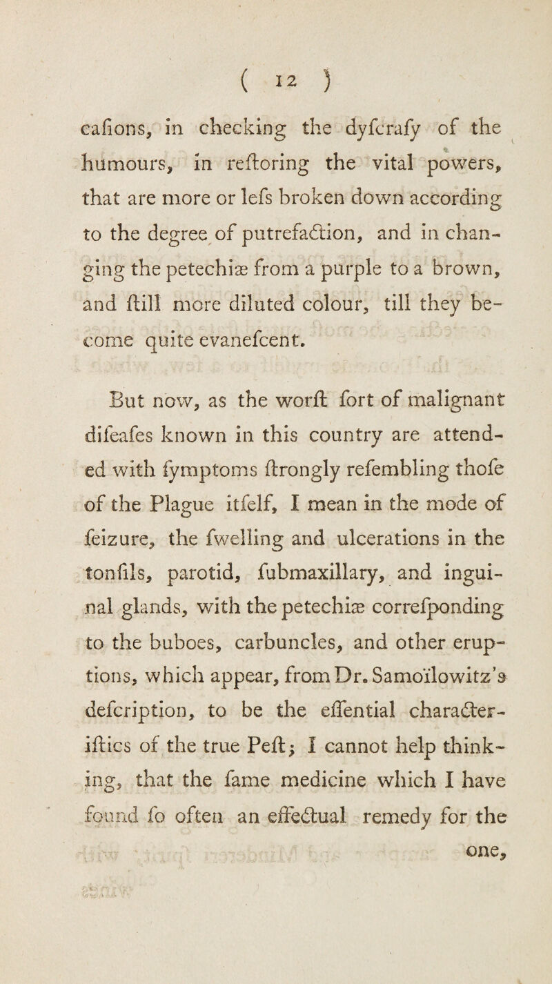 cafions, in checking the dyferafy of the humours. In reftoring the vital powers, that are more or lefs broken down according to the degree of putrefaction, and in chan¬ ging the petechias from a purple to a brown, and fill more diluted colour, till they be¬ come quite evanefcent. But now, as the worft fort of malignant difeafes known in this country are attend¬ ed with fymptoms ftrongly refembling thofe of the Plague itfelf, I mean in the mode of feizure, the fwelling and ulcerations in the ton fils, parotid, fubmaxillary, and ingui¬ nal glands, with the petechia correfponding to the buboes, carbuncles, and other erup¬ tions, which appear, from Dr. Samo'ilowitz’s defcription, to be the effential charadler- iftics of the true Peft; I cannot help think¬ ing, that the fame medicine which I have found fo often an effectual remedy for the one.