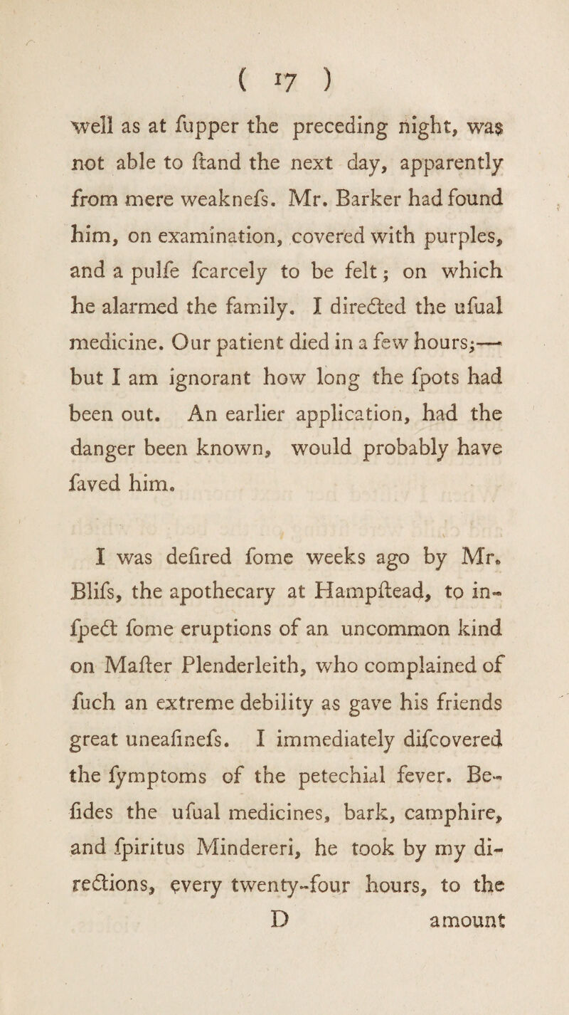 r- ( r7 ) well as at fupper the preceding night, wa$ not able to ftand the next day, apparently from mere weaknefs. Mr. Barker had found him, on examination, covered with purples, and a pulfe fcarcely to be felt; on which he alarmed the family. I directed the ufual medicine. Our patient died in a few hours;—* but I am ignorant how long the fpots had been out. An earlier application, had the danger been known, would probably have faved him. •.\ » I was delired fome weeks ago by Mr. Blifs, the apothecary at Hampftead, to in- fpedt fome eruptions of an uncommon kind on Maher Plenderleith, who complained of fuch an extreme debility as gave his friends great uneafinefs. I immediately difcovered the fyrnptoms of the petechial fever. Be- fides the ufual medicines, bark, camp hire, and fpiritus Mindereri, he took by my di¬ rections, $very twenty-four hours, to the D amount