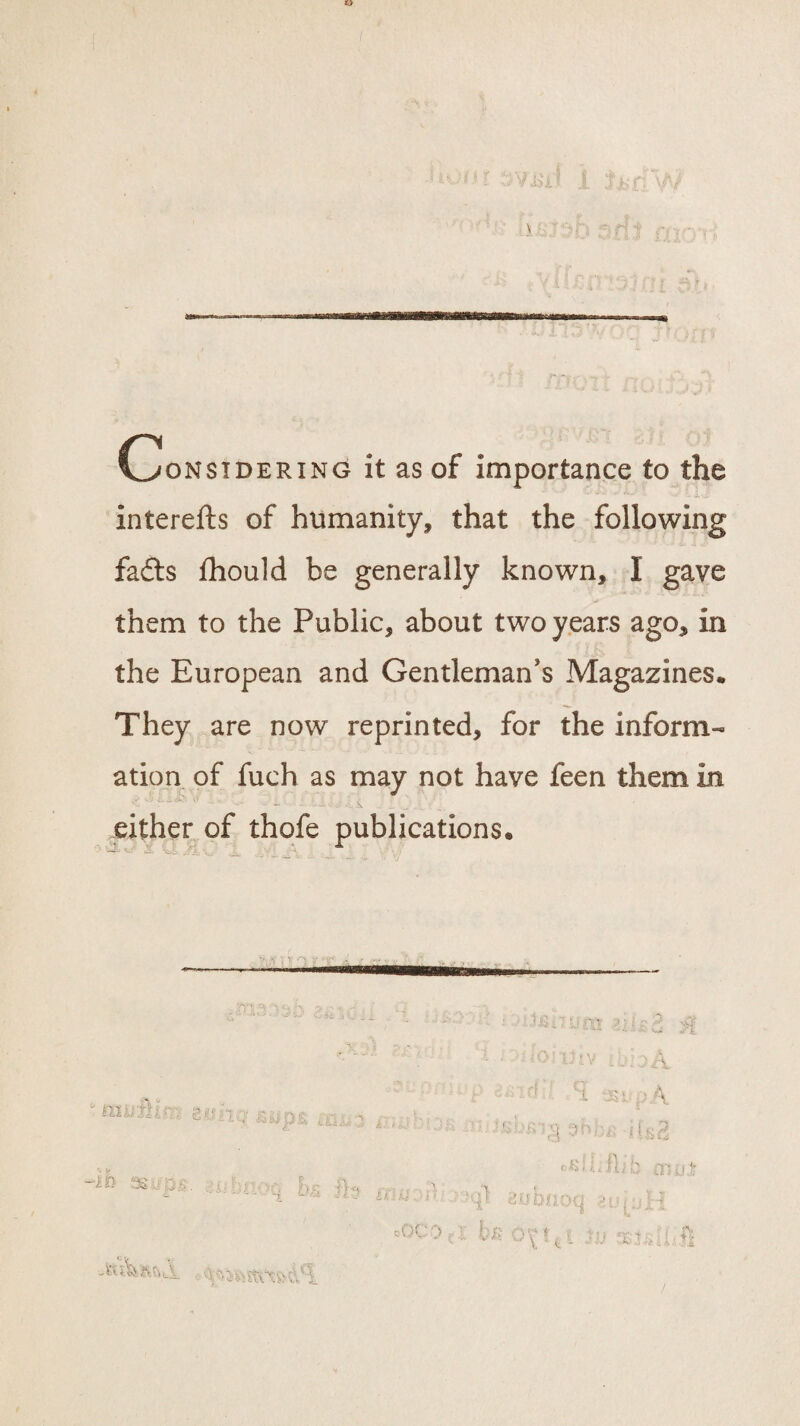 Considering it as of importance to the interefts of humanity, that the following fadts fhould be generally known, I gave them to the Public, about two years ago, in the European and Gentleman's Magazines. They are now reprinted, for the inform¬ ation of fuch as may not have feen them in either of thofe publications.