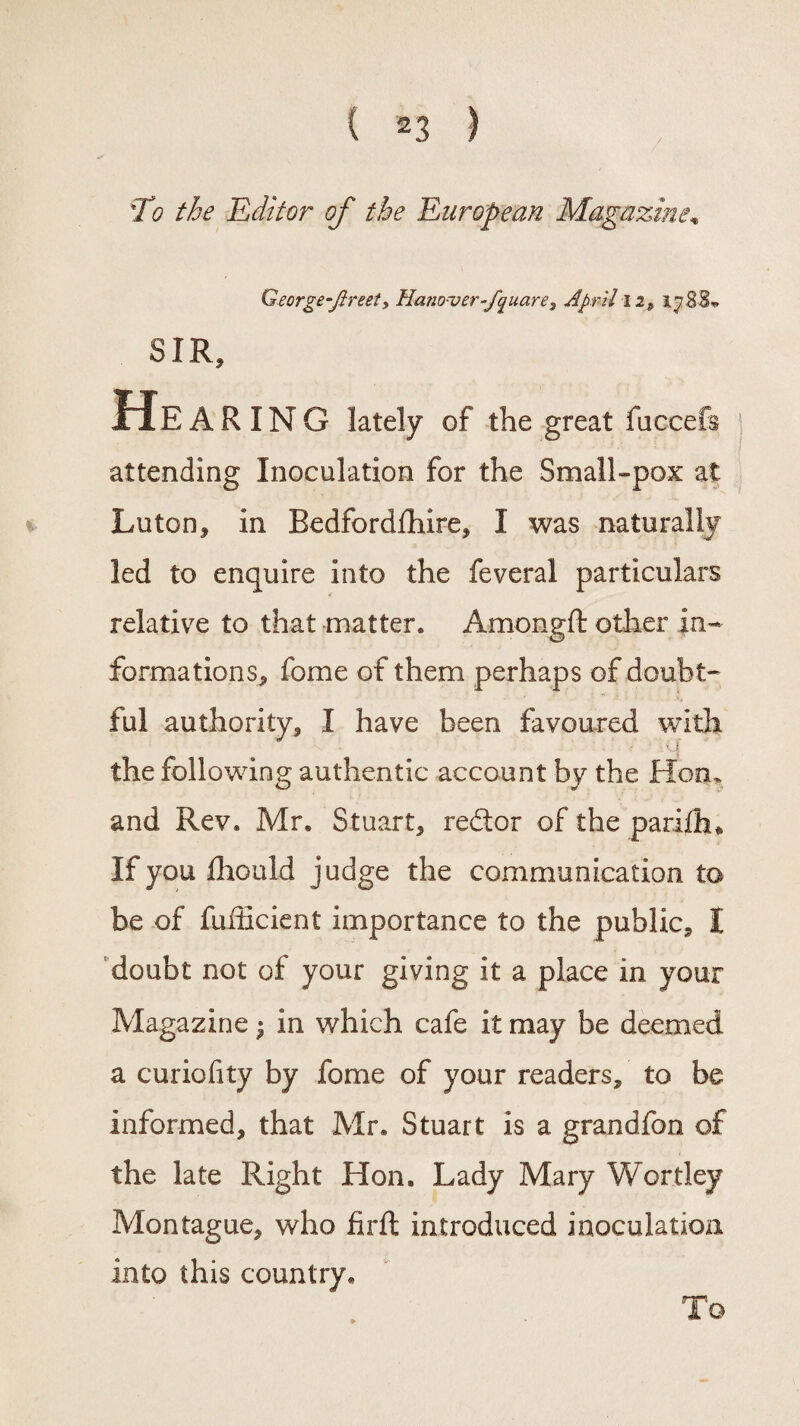 T0 the Editor of the European Magazine, George-Jireet, Hanover-f^uare3 April 12, SIR, Hea RING lately of the great fuccefs attending Inoculation for the Small-pox at Luton, in Bedfordfhire, I was naturally led to enquire into the feveral particulars relative to that matter. Amongft other in¬ formations, fome of them perhaps of doubt¬ ful authority, I have been favoured with ■ V, J the following authentic account by the Hon. and Rev, Mr. Stuart, redtor of the pariiiu If you Ihould judge the communication to be of fufficient importance to the public, I doubt not of your giving it a place in vour Magazine ^ in which cafe it may be deemed a curiofity by fome of your readers, to be informed, that Mr. Stuart is a grandfon of the late Right Hon. Lady Mary Wortley Montague, who firft introduced inoculation into this country. To