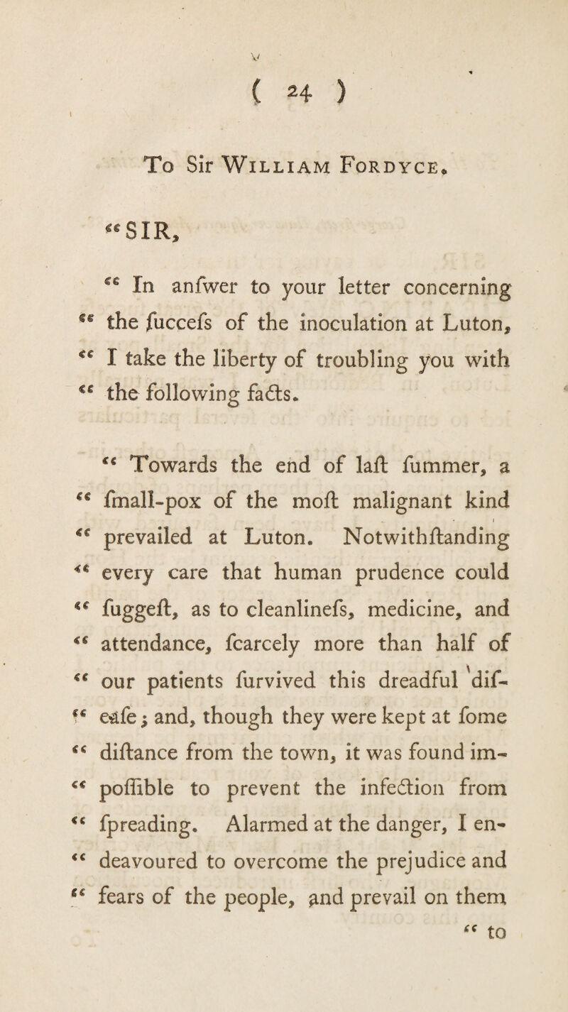 ( 24 ) I * ‘ To Sir William Fordyce. “SIR, cc In anfwer to your letter concerning sg the fuccefs of the inoculation at Luton, “ I take the liberty of troubling you with €g the following fadts. “ Towards the end of laft fummer, a “ fmall-pox of the moil malignant kind . ■ i “ prevailed at Luton* Notwithftanding “ every care that human prudence could “ fuggeft, as to cleanlinefs, medicine, and “ attendance, fcarcely more than half of “ our patients furvived this dreadful 'dif- “ e&fe; and, though they were kept at fome “ diftance from the town, it was found im- poffible to prevent the infection from “ fpreading. Alarmed at the danger, I en- <c deavoured to overcome the prejudice and “ fears of the people, and prevail on them “ to