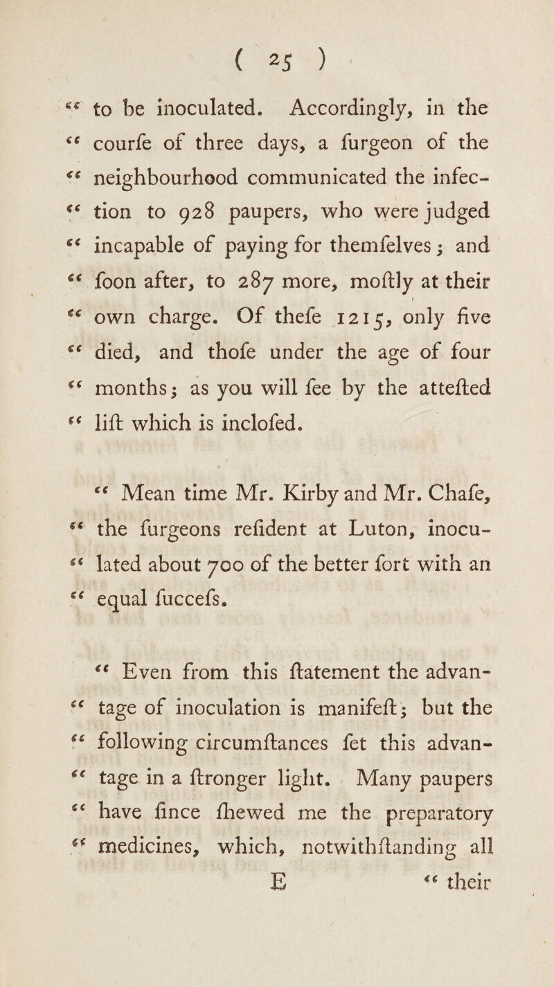 ( 2 5 ) to be inoculated. Accordingly, in the courfe of three days, a furgeon of the neighbourhood communicated the infec- €t tion to 928 paupers, who were judged ee incapable of paying for themfelves; and ** loon after, to 287 more, moftly at their €c own charge. Of thefe 1215, only five ee died, and thofe under the age of four ** months; as you will fee by the attefled ee lift which is inclofed. e€ Mean time Mr. Kirby and Mr. Chafe, €C the furgeons refident at Luton, inocu- ** lated about 700 of the better fort with an cc equal fuccefs. ic Even from this ftatement the advan- “ tage of inoculation is manifeft; but the €C following circumftances fet this advan- <e tage in a ftronger light. Many paupers have lince fhewed me the preparatory medicines, which, notwithstanding all £ €€ their