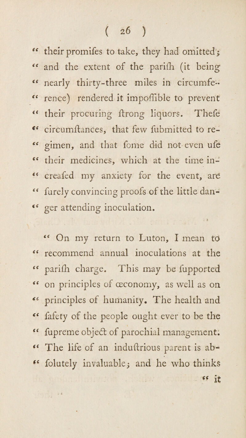 te their promifes to take, they had omitted; “ and the extent of the parifh (it being “ nearly thirty-three miles in circumfe- rence) rendered it impoffible to prevent “ their procuring ftrong liquors. Thefe ie circumftances, that few fubmitted to re- ** gimen, and that fame did not even ufe their medicines, which at the time in- “ creafed my anxiety for the event, are “ furely convincing proofs of the little dan- €< ger attending inoculation. . > On my return to Luton, I mean to tc recommend annual inoculations at the “ parifh charge. This may be fupported (C on principles of coco no my, as well as on 4C principles of humanity. The health and ** fafety of the people ought ever to be the “ fupreme objedt of parochial management. tc The life of an induftrious parent is ab- “ folutely invaluable; and he who thinks “ it . V