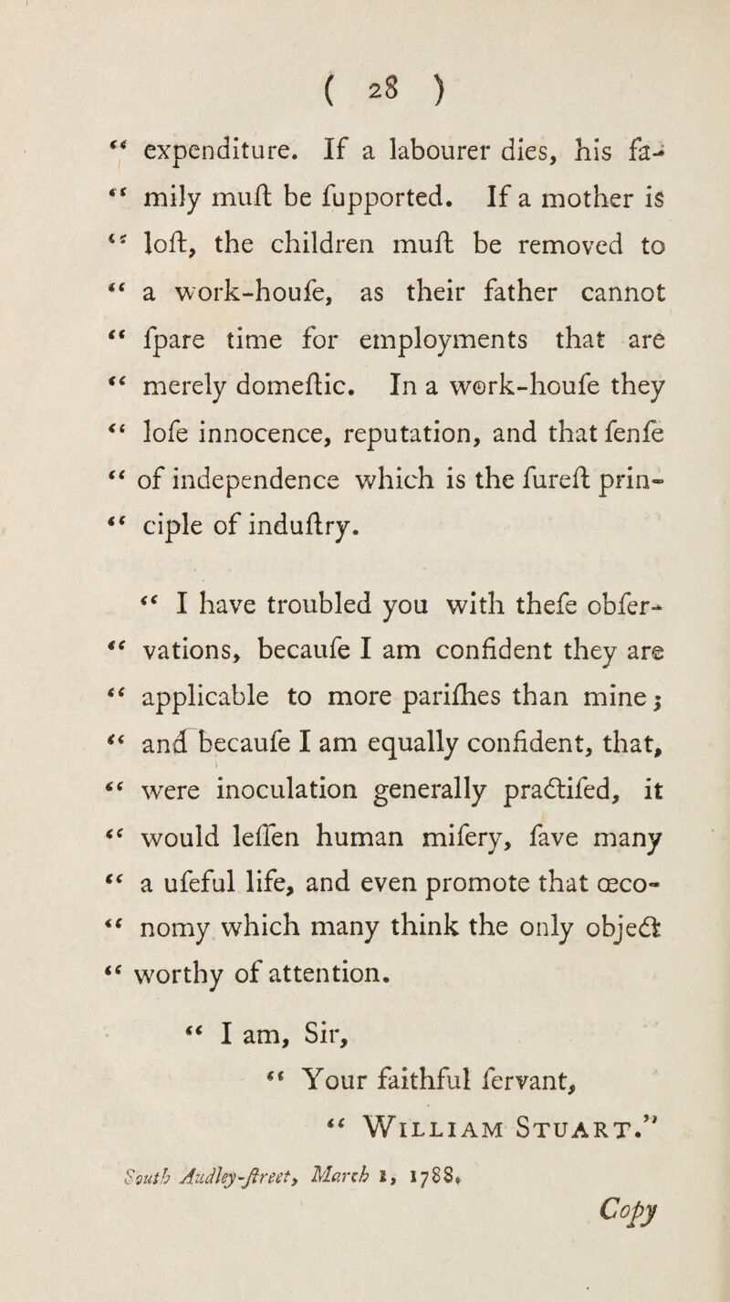 expenditure. If a labourer dies, his fa-* “ mily mult be fupported. If a mother is loft, the children muft be removed to “ a work-houfe, as their father cannot “ fpare time for employments that are “ merely domeftic. In a work-houfe they “ lofe innocence, reputation, and that fenfe “ of independence which is the fureft prin- ** ciple of induftry. <€ I have troubled you with thefe obfer- €C vations, becaufe I am confident they are “ applicable to more parifhes than mine; “ and becaufe I am equally confident, that, s “ were inoculation generally pradtifed, it <c would leften human mifery, fave many “ a ufeful life, and even promote that ceco™ 4g nomy which many think the only objedt “ worthy of attention. “ I am. Sir, €t Your faithful fervant, “ William Stuart/' South Audhy-ftreety March i, 1788* Copy