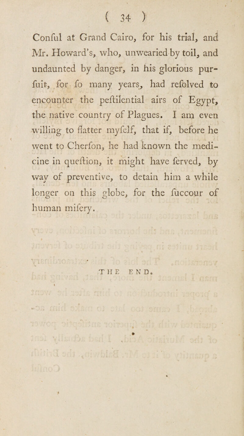 Conful at Grand Cairo, for his trial, and Mr. Howard’s, who, unwearied by toil, and undaunted by danger, in his glorious pur- fuit, for fo many years, had refolved to encounter the peftilential airs of Egypt, the native country of Plagues. I am even willing to flatter myfelf, that if, before he went to Cherfon, he had known the medi¬ cine in queftion, it might have ferved, by way of preventive, to detain him a while longer on this globe, for the fuccour of human mifery. T H E E N D. I •»