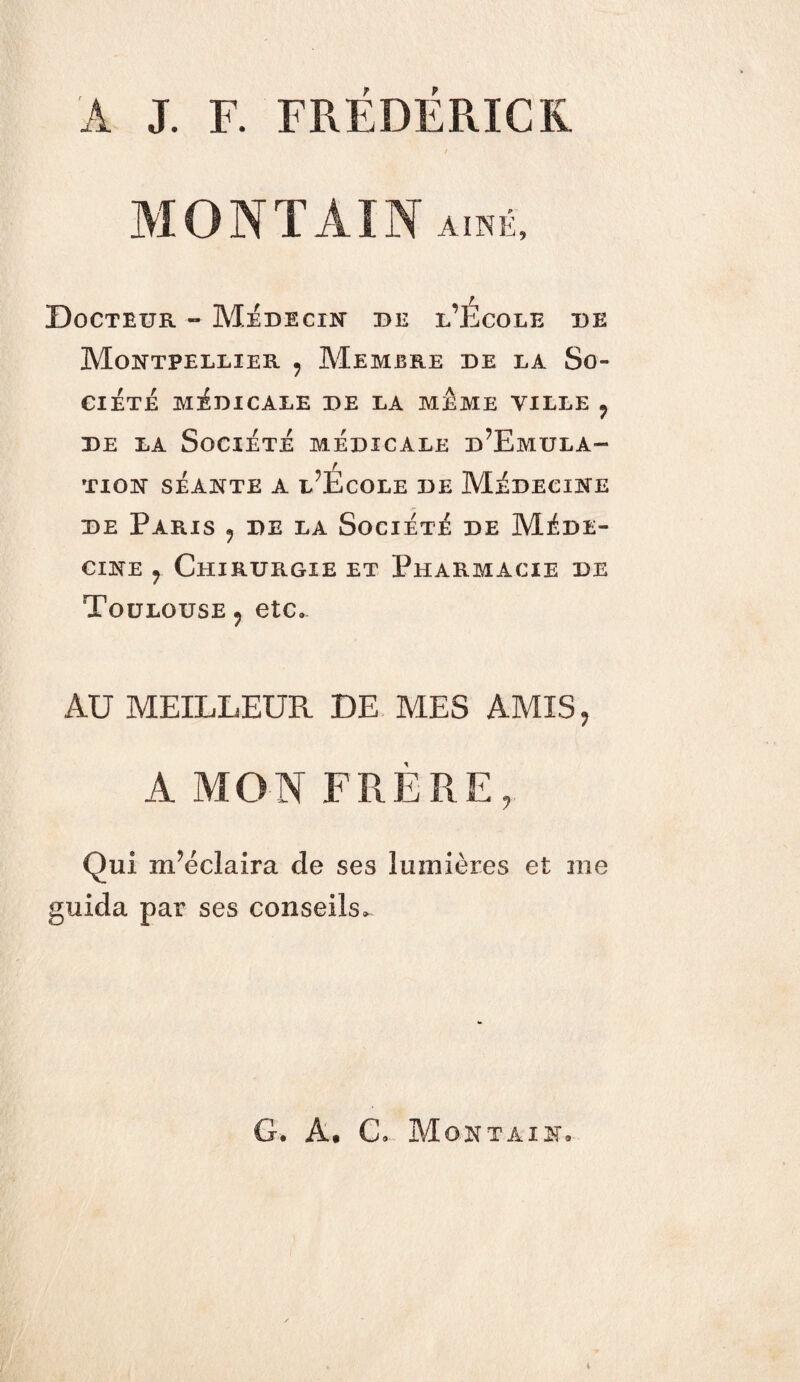 A J. F. FRÉDÉRIC K MONTAIN AINE, Docteur » Médecin de l’Ecole de Montpellier 9 Membre de la So¬ ciété MÉDICALE DE LA MEME VILLE , de la Société médicale d’Emula- TION SÉANTE A l’EcOLE DE MÉDECINE de Paris , de la Société de Méde¬ cine r Chirurgie et Pharmacie de Toulouse , etc* AU MEILLEUR DE MES AMIS, A MON FRÈRE, Qui m’éclaira de ses lumières et me guida par ses conseils* G. A• C. Montain»